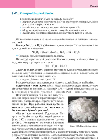 Розділ
§ 63. Сполуки Натрію і Калію
Усвідомлення змісту цього параграфа дає змогу:
характеризувати фізичні та хімічні властивості оксидів, гідрок
дів і солей Натрію та Калію;
складати рівняння відповідних хімічних реакцій;
обґрунтовувати застосування сполук їх властивостями;
визначати експериментально йони Натрію та Калію у солях.
До головних сполук лужних елементів належать оксиди, гідрокси
ди і солі.
Оксиди Na20 та К20 добувають відновленням їх пероксидних спо
лук відповідним металом:
Na202 + 2Na = 2Na20; К02 + ЗК = 2К20
* Складіть схеми електронного балансу.
Це тверді, кристалічні речовини білого кольору, які енергійно при
єднують воду з утворенням лугів:
к20 + н20 = 2К0Н
Хімічні властивості оксидів Натрію та Калію зумовлені їх нале
ністю до класу основних оксидів: взаємодіють з водою, кислотами, ки
лотними й амфотерними оксидами.
* Складіть рівняння цих реакцій.
Використовуються оксиди для синтезу солей Натрію та Калію.
Гідроксиди NaOH і КОН відомі людині з глибокої давнини. З тих ча
сів збереглися їх тривіальні назви: NaOH — їдкий натр, каустична сод
(у перекладі з грецької каустик — їдкий); КОН — їдке калі.
Походження назв пов'язане з властиві-
стю цих гідроксидів та їх розчинів роз'їдати
тканини, папір, шкіру, спричиняти тяжкі
опіки шкіри. При роботі з ними треба по-
водитися дуже обережно, категорично за-
бороняється брати їх руками!
Фізичні властивості. Гідроксиди На-
трію та Калію — це білі тверді речовини
(мал. 105) з йонною кристалічною ґраткою
(Е ОН ). Температура плавлення і густина
нижче, ніж у відповідних оксидів, бо у вуз-
лах ґраток містяться лише однозарядні йони.
Дуже гігроскопічні й розпливаються у вологому повітрі, тому зберігаютьс
у герметично закритій посудині. Добре розчиняються у воді і є лугами.
Добування натрій і калій гідроксидів у промисловості засноване н
 