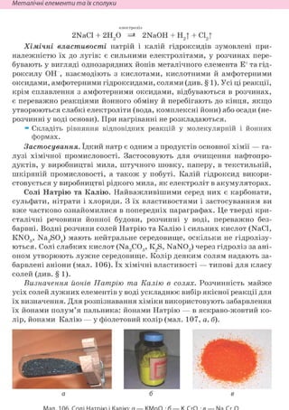 Неметалічні елементи та їх сполуки
електроліз
2NaCl + 2H20 => 2NaOH + Н2| + Cl2|
Хімічні властивості натрій і калій гідроксидів зумовлені при-
належністю їх до лугів: є сильними електролітами, у розчинах пере-
бувають у вигляді однозарядних йонів металічного елемента Е+ та гід-
роксилу ОН , взаємодіють з кислотами, кислотними й амфотерними
оксидами, амфотерними гідроксидами, солями (див. § 1). Усі ці реакції,
крім сплавлення з амфотерними оксидами, відбуваються в розчинах,
є переважно реакціями йонного обміну й перебігають до кінця, якщо
утворюються слабкі електроліти (вода, комплексні йони) або осади (не-
розчинні у воді основи). При нагріванні не розкладаються.
• Складіть рівняння відповідних реакцій у молекулярній і йонних
формах.
Застосування. їдкий натр є одним з продуктів основної хімії — га-
лузі хімічної промисловості. Застосовують для очищення нафтопро-
дуктів, у виробництві мила, штучного шовку, паперу, в текстильній,
шкіряній промисловості, а також у побуті. Калій гідроксид викори-
стовується у виробництві рідкого мила, як електроліт в акумуляторах.
Солі Натрію та Калію. Найважливішими серед них є карбонати,
сульфати, нітрати і хлориди. З їх властивостями і застосуванням ви
вже частково ознайомилися в попередніх параграфах. Це тверді кри-
сталічні речовини йонної будови, розчинні у воді, переважно без-
барвні. Водні розчини солей Натрію та Калію і сильних кислот (NaCl,
KN03, Na2S04) мають нейтральне середовище, оскільки не гідролізу-
ються. Солі слабких кислот (Na2C03, K2S, NaN02) через гідроліз за ані-
оном утворюють лужне середовище. Колір деяким солям надають за-
барвлені аніони (мал. 106). їх хімічні властивості — типові для класу
солей (див. § 1).
Визначення йонів Натрію та Калію в солях. Розчинність майже
усіх солей лужних елементів у воді ускладнює вибір якісної реакції для
їх визначення. Для розпізнавання хіміки використовують забарвлення
їх йонами полум'я пальника: йонами Натрію — в яскраво-жовтий ко-
лір, йонами Калію — у фіолетовий колір (мал. 107, а, б).
а б в
 