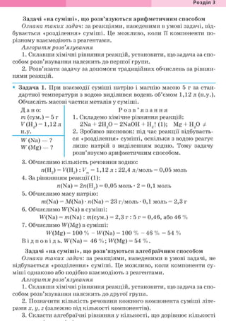 Розділ З
Задачі «на суміші», що розв'язуються арифметичним способом
Ознака таких задач: за реакціями, наведеними в умові задачі, від-
бувається «розділення» суміші. Це можливо, коли її компоненти по-
різному взаємодіють з реагентами.
Алгоритм розв'язування
1. Склавши хімічні рівняння реакцій, установити, що задача за спо-
собом розв'язування належить до першої групи.
2. Розв'язати задачу за допомоги традиційних обчислень за рівнян-
нями реакцій.
• Задача 1. При взаємодії суміші натрію і магнію масою 5 г за стан-
дартної температури з водою виділився водень об'ємом 1,12 л (н.у.).
Обчисліть масові частки металів у суміші.
Дано:
т (сум.) = 5 г
У(Н2) = 1,12л
н.у.
Ж (Na) — ?
W (Mg) — ?
Р о з в ' я з а н н я
1. Складемо хімічне рівняння реакцій:
2Na + г и р = 2NaOH + Н2| (1); Mg + Н20 ф
2. Зробимо висновок: під час реакції відбуваєть-
ся «розділення» суміші, оскільки з водою реагує
лише натрій з виділенням водню. Тому задачу
розв'язуємо арифметичним способом.
3. Обчислимо кількість речовини водню:
л(Н2) = F(H2): Vm = 1,12 л : 22,4 л/моль = 0,05 моль
4. За рівнянням реакції (1):
n(Na) = 2я(Н2) = 0,05 моль • 2 = 0,1 моль
5. Обчислимо масу натрію:
m(Na) = M(Na) • n(Na) = 23 г/моль • 0,1 моль = 2,3 г
6. Обчислимо TF(Na) в суміші:
W(Na) = m(Na): т(сум.) = 2,3 г : 5 г = 0,46, або 46 %
7. Обчислимо TF(Mg) в суміші:
W(Mg) =100 % - W(Na) = 100 % - 46 % = 54 %
В і д п о в і д ь . W(Na) = 46 %; W(Mg) = 54 %.
Задачі «на суміші», що розв'язуються алгебраїчним способом
Ознака таких задач: за реакціями, наведеними в умові задачі, не
відбувається «розділення» суміші. Це можливо, коли компоненти су-
міші однаково або подібно взаємодіють з реагентами.
Алгоритм розв'язування
1. Склавши хімічні рівняння реакцій, установити, що задача за спо-
собом розв'язування належить до другої групи.
2. Позначити кількість речовини кожного компонента суміші літе-
рами X, у, z (залежно від кількості компонентів).
3. Скласти алгебраїчні рівняння у кількості, що дорівнює кількості
 