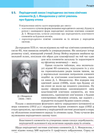 Розділ
§ 5. Періодичний закон і періодична система хімічних
елементів Д. І. Менделєєва у світлі уявлень
про будову атома
Усвідомлення змісту цього параграфа дає змогу:
пояснювати сучасне формулювання періодичного закону; будову к
роткої і напівдовгої форм періодичної системи хімічних елемент
Д. І. Менделєєва; сучасні уявлення про періодичність властивосте
елементів за будовою атомів;
характеризувати хімічні елементи за їх місцем у періодичні
системі.
До середини XIX ст. число відомих на той час хімічних елементів до
сягло 63, тож виникла потреба їх упорядкування. Як засвідчує історі
розвитку хімії, німецький учений Лотар Мейєр першим знайшов пра
вильний шлях, оскільки він обрав для класифікації на той час єдин
для всіх елементів загальну їх характеристи
ку (фізичну величину) — масу.
Однак скласти таблицю, яка включала
усі відомі 63 елементи, згрупувати їх у кіль
ка горизонтальних рядів таким чином, що
у вертикальні колонки потрапили елементи
подібні за хімічними властивостями, вдало
ся лише Д. І. Менделєєву. Він відкрив пер
одичний закон (1869), коли про будову ато
ма вчені не мали ще жодного уявлення. Пр
цьому сформулював закономірності змін
властивостей хімічних елементів, як тепе
виявилось, однозначно пов'язаних з будово
електронних оболонок атомів, ще задовго д
відкриття складної будови самого атома.
Тільки з виявленням фізичного змісту порядкового (атомного) но
мера елемента (1912 р.) і відкриттям будови атомного ядра (1932 р
стало зрозуміло, що елементи у періодичній системі розміщені в поряд
ку збільшення позитивного заряду їх атомних ядер. Тому сучасне фор
мулювання періодичного закону таке:
Властивості елементів та утворених ними сполук перебувають у
періодичній залежності від величини зарядів ядер їх атомів.
Щодо періодичної системи хімічних елементів Д. І. Менделєєва, т
нині відомо понад 500 варіантів її графічного зображення. Серед ни
Н і , Ш Л
ff'
Ют1
1
f
гЯГЖП '~РЧ
NД. І. Менделєєв
(1834—1907)
 