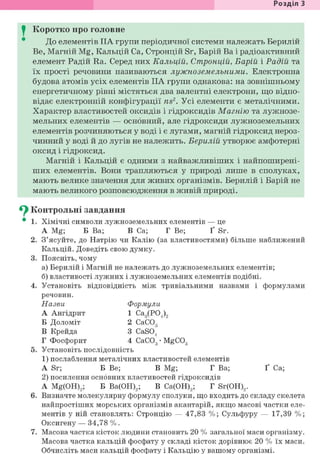 Розділ З
I Коротко про головне
До елементів IIA групи періодичної системи належать Берилій
Be, Магній Mg, Кальцій Ca, Стронцій Sr, Барій Ва і радіоактивний
елемент Радій Ra. Серед них Кальцій, Стронцій, Барій і Радій та
їх прості речовини називаються лужноземельними. Електронна
будова атомів усіх елементів IIA групи однакова: на зовнішньому
енергетичному рівні містяться два валентні електрони, що відпо-
відає електронній конфігурації ns2. Усі елементи є металічними.
Характер властивостей оксидів і гідроксидів Магнію та лужнозе-
мельних елементів — основний, але гідроксиди лужноземельних
елементів розчиняються у воді і є лугами, магній гідроксид нероз-
чинний у воді й до лугів не належить. Берилій утворює амфотерні
оксид і гідроксид.
Магній і Кальцій є одними з найважливіших і найпоширені-
ших елементів. Вони трапляються у природі лише в сполуках,
мають велике значення для живих організмів. Берилій і Барій не
мають великого розповсюдження в живій природі.
^ Контрольні завдання
• 1. Хімічні символи лужноземельних елементів — це
А Mg; Б Ва; В Ca; Г Be; Ґ Sr.
2. З'ясуйте, до Натрію чи Калію (за властивостями) більше наближений
Кальцій. Доведіть свою думку.
3. Поясніть, чому
а) Берилій і Магній не належать до лужноземельних елементів;
б) властивості лужних і лужноземельних елементів подібні.
4. Установіть відповідність між тривіальними назвами і формулами
речовин.
Назви Формули
А Ангідрит 1 Са3(Р04)2
Б Доломіт 2 СаСОд
В Крейда 3 CaS04
Г Фосфорит 4 СаСОд • MgC03
5. Установіть послідовність
1) послаблення металічних властивостей елементів
A Sr; Б Be; В Mg; Г Ва; Ґ Ca;
2) посилення основних властивостей гідроксидів
A Mg(OH)2; Б Ва(ОН)2; В Са(ОН)2; Г Sr(OH)2.
6. Визначте молекулярну формулу сполуки, що входить до складу скелета
найпростіших морських організмів акантарій, якщо масові частки еле-
ментів у ній становлять: Стронцію — 47,83 %; Сульфуру — 17,39 %;
Оксигену — 34,78 %.
7. Масова частка кісток людини становить 20 % загальної маси організму.
Масова частка кальцій фосфату у складі кісток дорівнює 20 % їх маси.
Обчисліть маси кальцій фосфату і Кальцію у вашому організмі.
 