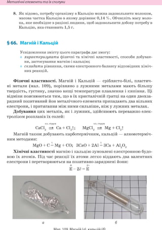 Неметалічні елементи та їх сполуки
8. Як відомо, потребу організму в Кальцію можна задовольнити молоком,
масова частка Кальцію в якому дорівнює 0,14 % . Обчисліть масу моло-
ка, яке необхідне в раціоні людини, щоб задовольнити добову потребу в
Кальцію, яка становить 1,5 г.
§ 66. Магній і Кальцій
Усвідомлення змісту цього параграфа дає змогу:
характеризувати фізичні та хімічні властивості, способи добуван-
ня, застосування магнію і кальцію;
складати рівняння, схеми електронного балансу відповідних хіміч-
них реакцій.
Фізичні властивості. Магній і Кальцій — сріблясто-білі, пластич-
ні метали (мал. 109), порівняно з лужними металами мають більшу
твердість, густину, значно вищі температури плавлення і кипіння. Ці
відміни пояснюються тим, що в їх кристалічній ґратці на один двохза-
рядний позитивний йон металічного елемента припадають два вільних
електрони, і притягання між ними сильніше, ніж у лужних металах.
Добування цих металів, як і лужних, здійснюють переважно елек-
тролізом розплавів їх солей:
ел. струм ел. струм
СаС12 =• Са + С12Т; MgCl2 =• Mg + С12Т
Магній також добувають карботермічним, кальцій — алюмотерміч-
ним методами:
MgO + С = Mg + СО; ЗСаО + 2A1 = ЗСа + А1203
Хімічні властивості магнію і кальцію зумовлені електронною будо-
вою їх атомів. Під час реакції їх атоми легко віддають два валентних
електрони і перетворюються на позитивно заряджені йони:
0 2+
Е - 2 ё = Е
 