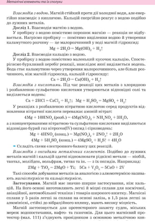 Неметалічні елементи та їх сполуки
Взаємодія з водою. Магній стійкий проти дії холодної води, але енер-
гійно взаємодіє з киплячою. Кальцій енергійно реагує з водою подібно
до лужних металів.
Дослід 1. Взаємодія магнію з водою.
У пробірку з водою помістимо порошок магнію — реакція не відбу-
вається. Нагріємо пробірку — помітимо виділення водню й утворення
каламутного розчину — це малорозчинний у воді магній гідроксид:
Mg + г и / ) = Mg(OH)2 + Н2|
Дослід 2. Взаємодія кальцію з водою.
У пробірку з водою помістимо маленький кусочок кальцію. Спосте-
рігаємо бурхливий перебіг реакції, внаслідок якої виділяється водень.
Вода стає каламутною через утворення малорозчинного, але більш роз-
чинного, ніж магній гідроксид, кальцій гідроксиду:
Ca + г и р = Са(ОН)2 + Н2|
Взаємодія з кислотами. Під час реакції цих металів з хлоридною
і розбавленою сульфатною кислотами утворюються відповідні солі та
виділяється водень:
Ca + 2НС1 = СаС12 + Н2|; Mg + H2S04 = MgS04 + Н2|
У реакціях з розбавленою нітратною кислотою серед продуктів від-
новлення нітратної кислоти переважає амоній нітрат:
4Mg + IOHNO3 (розб.) = 4Mg(N03)2 + NH4N03 + 3H20,
а з концентрованими нітратною та сульфатною кислотами виділяються
відповідно бурий газ нітроген(ІУ) оксид і сірководень:
Mg + 4HN03 (конц.) = Mg(N03)2 + 2N02T + г и / )
4Mg + 5H2S04 (конц.) = 4MgS04 + H2S| + 4H20
» Складіть схеми електронного балансу цих реакцій.
Взаємодія з оксидами металічних елементів. Подібно до лужних
металів магній і кальцій здатні відновлювати рідкісні метали — ніобій,
тантал, молібден, вольфрам, титан та ін. — з їх оксидів. Наприклад:
2Mg + ТЮ2 = 2MgO + Ті; 5Са + V205 = 5СаО + 2V
Такі способи добування металів за аналогією з алюмотермією назива-
ють магнієтермією та кальцієтермією.
Застосування. Магній має значно ширше застосування, ніж каль-
цій. На його основі виготовляють легкі й міцні сплави для космічної,
авіаційної, автомобільної техніки і товарів широкого вжитку. Магнієві
сплави у 5 разів легші за сплави на основі заліза, в 1,5 раза легші за
алюмінієві, стійкі до вібраційного впливу, мають високу міцність.
Магній застосовується для протекторного захисту суден, міських
мереж водопостачання, нафто- та газогонів. Для цього магнієвий про-
тектор (мал. I l l ) з'єднують провідником з основною металічною кон-
 