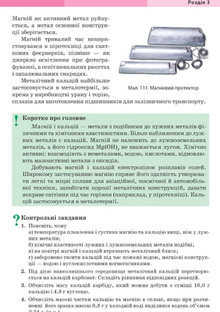 Розділ З
Магній як активний метал руйну-
ється, а метал основної конструк-
ції зберігається.
Магній тривалий час викори-
стовувався в піротехніці для свят-
кових феєрверків, пізніше — як
джерело освітлення при фотогра-
фуванні, в освітлювальних ракетах
і запалювальних снарядах.
Металічний кальцій найбільше
застосовується в металотермії, зо- Мал. 111. Магнієвий протектор
крема у виробництві урану і торію,
сплавів для виготовлення підшипників для залізничного транспорту.
I Коротко про головне
Магній і кальцій — метали з подібними до лужних металів фі-
зичними та хімічними властивостями. Більш наближеним до луж-
них металів є кальцій. Магній не належить до лужноземельних
металів, а його гідроксид Mg(OH)2 не вважається лугом. Хімічно
активні: взаємодіють з неметалами, водою, кислотами, відновлю-
ють малоактивні метали з оксидів.
Добувають магній і кальцій електролізом розплавів солей.
Широкому застосуванню магнію сприяє його здатність утворюва-
ти легкі та міцні сплави для авіаційної, космічної й автомобіль-
ної техніки, запобігати корозії металічних конструкцій, давати
яскраве світіння під час горіння (наприклад, у піротехніці). Каль-
цій застосовується в металотермії.
^ Контрольні завдання
• 1. Поясніть, чому
а) температура плавлення і густина магнію та кальцію вищі, ніж у луж-
них металів;
б) хімічні властивості лужних і лужноземельних металів подібні;
в) на повітрі магній і кальцій втрачають металічний блиск;
г) заборонено гасити кальцій під час пожежі водою, магнієві конструк-
ції — водою і вуглекислотними вогнегасниками.
2. Під дією навколишнього середовища металічний кальцій перетворю-
ється на кальцій карбонат. Складіть рівняння відповідних реакцій.
3. Обчисліть масу кальцій карбіду, який можна добути з суміші 16,0 г
кальцію і 4,8 г вуглецю.
4. Обчисліть масові частки кальцію та магнію в сплаві, якщо при розчи-
ненні його зразка масою 8,8 г у холодній воді виділився водень об'ємом
 