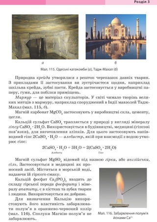Розділ З
а б
Мал. 115. Одеські катакомби {а), Тадж-Махал (б)
Природна крейда утворилася з решток черепашок давніх тварин.
З прикладами її застосування ви зустрічаєтеся щодня, наприклад
шкільна крейда, зубні пасти. Крейда застосовується у виробництві па-
перу, гуми, для побілки приміщень.
Мармур — це матеріал скульпторів. У світі чимало творінь вели-
ких митців з мармуру, наприклад споруджений в Індії мавзолей Тадж-
Махал (мал. 115, б).
Магній карбонат MgC03 застосовують у виробництві скла, цементу,
цегли.
Кальцій сульфат CaS04 трапляється у природі у вигляді мінералу
гіпсу CaS04 • 2Н20. Використовується в будівництві, медицині (гіпсові
пов'язки), для виготовлення зліпків. Для цього застосовують напів-
водний гіпс 2CaS04 • Н20 — алебастр, якій при взаємодії з водою утво-
рює гіпс:
2CaS04 • Н20 + ЗН20 = 2(CaS04 • 2Н20)
Алебастр Гіпс
Магній сульфат MgS04 відомий під назвою гірка, або англійська,
сіль. Застосовується в медицині як про-
носний засіб. Міститься в морській воді,
надаючи їй гіркого смаку.
Кальцій фосфат Са3(Р04)2 входить до
складу гірської породи фосфориту і міне-
ралу апатиту, є в кістках та зубах тварин
і людини. Використовується як добриво.
Для визначення Кальцію викори-
стовують його властивість забарвлюва-
ти полум'я в оранжево-червоний колір
(мал. 116). Сполуки Магнію полум'я не
забарвлюють.
Мал. 116. Забарвлення полум'я
йонами Са2+
 