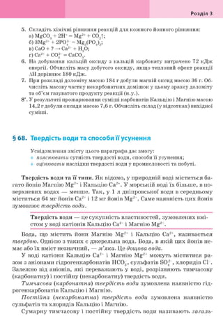 Розділ З
5. Складіть хімічні рівняння реакцій для кожного йонного рівняння:
а) MgCOg + 2Н+ = Mg2 + + CO,t;
б) 3Mg2 + + 2PO® = Mg3(P04)"9;
в) CaO + ? Ca2+ + H90;
r) Ca2+ + CO2 - = CaCOg.
6. На добування кальцій оксиду з кальцій карбонату витрачено 72 кДж
енергії. Обчисліть масу добутого оксиду, якщо тепловий ефект реакції
АН дорівнює 180 кДж.
7. При розкладі доломіту масою 184 г добули магній оксид масою 36 г. Об-
числіть масову частку некарбонатних домішок у цьому зразку доломіту
та об'єм газуватого продукту реакції (н.у.).
8і. У результаті прожарювання суміші карбонатів Кальцію і Магнію масою
14,2 г добули оксиди масою 7,6 г. Обчисліть склад (у відсотках) вихідної
суміші.
§ 68. Твердість води та способи її усунення
Усвідомлення змісту цього параграфа дає змогу:
пояснювати сутність твердості води, способи її усунення;
оцінювати наслідки твердості води у промисловості та побуті.
Твердість води та її типи. Як відомо, у природній воді міститься ба-
гато йонів Магнію Mg2+ і Кальцію Са2+. У морській воді їх більше, в по-
верхневих водах — менше. Так, у 1 л дніпровської води в середньому
міститься 64 мг йонів Са2+ і 12 мг йонів Mg2+. Саме наявність цих йонів
зумовлює твердість води.
Твердість води — це сукупність властивостей, зумовлених вмі-
стом у воді катіонів Кальцію Са2+ і Магнію Mg2+.
Вода, що містить йони Магнію Mg2+ і Кальцію Са2+, називається
твердою. Однією з таких є джерельна вода. Вода, в якій цих йонів не-
має або їх вміст незначний, — м'яка. Це дощова вода.
У воді катіони Кальцію Са2+ і Магнію Mg2+ можуть міститися ра-
зом з аніонами гідрогенкарбонатів НС03, сульфатів SO2 , хлоридів СІ".
Залежно від аніонів, які переважають у воді, розрізняють тимчасову
(карбонатну) і постійну (некарбонатну) твердість води.
Тимчасова (карбонатна) твердість води зумовлена наявністю гід-
рогенкарбонатів Кальцію і Магнію.
Постійна (некарбонатна) твердість води зумовлена наявністю
сульфатів та хлоридів Кальцію і Магнію.
Сумарну тимчасову і постійну твердість води називають загаль-
 