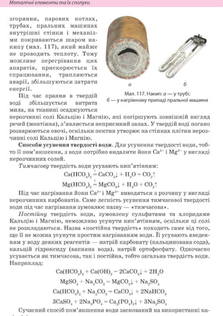 Неметалічні елементи та їх сполуки
згоряння, парових котлах,
трубах, пральних машинах
внутрішні стінки і механіз-
ми покриваються шаром на-
кипу (мал. 117), який майже
не проводить теплоту. Тому
можливе перегрівання цих
апаратів, прискорюється їх
спрацювання, трапляються
аварії, збільшуються затрати
енергії.
Під час прання в твердій
воді збільшується витрата
мила, на тканині осаджуються
нерозчинні солі Кальцію і Магнію, які погіршують зовнішній вигляд
речей (жовтіння), з'являється неприємний запах. У твердій воді погано
розварюються овочі, оскільки пектин утворює на стінках клітин нероз-
чинні солі Кальцію і Магнію.
Способи усунення твердості води. Для усунення твердості води, тоб-
то її пом'якшення, з води потрібно видалити йони Са2+ і Mg2+ у вигляді
нерозчинних солей.
Тимчасову твердість води усувають кип'ятінням:
Са(НС03)2 = СаС031 + Н20 + С02Т
Mg(HC03)2 = MgC031 + Н20 + со2т
Під час нагрівання йони Са2+ і Mg2+ виводяться з розчину у вигляді
нерозчинних карбонатів. Саме легкість усунення тимчасової твердості
води під час нагрівання зумовлює назву — «тимчасова».
Постійну твердість води, зумовлену сульфатами та хлоридами
Кальцію і Магнію, неможливо усунути кип'ятінням, оскільки ці солі
не розкладаються. Назва «постійна твердість» походить саме від того,
що її не можна усунути простим нагріванням води. Її усувають введен-
ням у воду деяких реагентів — натрій карбонату (кальцинована сода),
кальцій гідроксиду (вапняна вода), натрій ортофосфату. Одночасно
усувається як тимчасова, так і постійна, тобто загальна твердість води.
Наприклад:
Са(НС03)2 + Са(ОН)2 = 2СаС03 j + 2Н20
MgS04 + Na2C03 = MgC03| + Na2S04
Ca(HC03)2 + Na2C03 = CaC03| + 2NaHC03
3CaS04 + 2Na3P04 = Ca3(P04)2| + 3Na2S04
Сучасний спосіб пом'якшення води заснований на використанні ка-
 