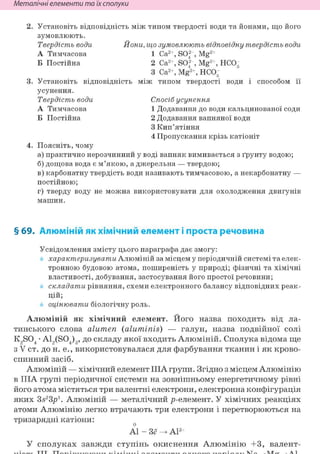Неметалічні елементи та їх сполуки
Установіть відповідність між типом твердості води та йонами, що його
зумовлюють.
Твердість води Йони, що зумовлюють відповідну твердість води
А Тимчасова 1 Са2+, SO; , Mg2+
Б Постійна 2 Са2+, SO; , Mg2+, НС03
3 Са2+, Mg2+, НС03
Установіть відповідність між типом твердості води і способом її
усунення.
Твердість води Спосіб усунення
А Тимчасова 1 Додавання до води кальцинованої соди
Б Постійна 2 Додавання вапняної води
3 Кип'ятіння
4 Пропускання крізь катіоніт
Поясніть, чому
а) практично нерозчинний у воді вапняк вимивається з ґрунту водою;
б) дощова вода є м'якою, а джерельна — твердою;
в) карбонатну твердість води називають тимчасовою, а некарбонатну —
постійною;
г) тверду воду не можна використовувати для охолодження двигунів
машин.
§ 69. Алюміній як хімічний елемент і проста речовина
Усвідомлення змісту цього параграфа дає змогу:
характеризувати Алюміній за місцем у періодичній системі та елек-
тронною будовою атома, поширеність у природі; фізичні та хімічні
властивості, добування, застосування його простої речовини;
складати рівняння, схеми електронного балансу відповідних реак-
цій;
оцінювати біологічну роль.
Алюміній як хімічний елемент. Його назва походить від ла-
тинського слова alumen (aluminis) — галун, назва подвійної солі
K2S04 • Ai2(S04)3, до складу якої входить Алюміній. Сполука відома ще
з V ст. до н. е., використовувалася для фарбування тканин і як крово-
спинний засіб.
Алюміній — хімічний елемент ІІІА групи. Згідно з місцем Алюмінію
в ІІІА групі періодичної системи на зовнішньому енергетичному рівні
його атома містяться три валентні електрони, електронна конфігурація
яких 3s23p1. Алюміній — металічний р-елемент. У хімічних реакціях
атоми Алюмінію легко втрачають три електрони і перетворюються на
тризарядні катіони:
Al - Зё Al3+
У сполуках завжди ступінь окиснення Алюмінію +3, валент-
 