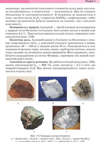Розділ З
зазначимо, що металічні властивості елементів цього ряду поступо-
во послаблюються, а неметалічні — посилюються. Про це свідчить
збільшення їх електронегативності. В Алюмінію це виявляється в
тому, що його оксид А1203 І гідроксид А1(ОН)3 є амфотерними, тобто
залежно від реагентів можуть виявляти як основні, так і кислотні
властивості.
Поширеність у природі. Алюміній — третій елемент за поширенням
у природі після Оксигену та Силіцію: його атомна частка в земній корі
становить 6,4 % . Трапляється завжди в складі сполук, переважно алю-
мосилікатів (мал. 119).
Біологічна роль. Алюміній разом із Силіцієм та Оксигеном є осно-
вою неорганічного світу, у невеликій кількості трапляється в живих
організмах: 50 — 140 мг у людини масою 70 кг. Розподіляється в усіх
тканинах й органах: серці, легенях, мозку, трубчастих кістках, волоссі
тощо; впливає на активність деяких ферментів. Його надлишок, запо-
бігаючи надходженню до кісток Фосфору, спричиняє так званий алю-
мінієвий рахіт кісток.
Алюміній як проста речовина. Це сріблясто-білий метал (мал. 120),
досить легкоплавкий (t = 660 °С), дуже легкий (р = 2,7 г/см3), але
твердий (твердість 2,5). Має високу електропровідність, однак посту-
пається в цьому міді.
г ґ
Мал. 119. Природні сполуки Алюмінію:
а — боксит АІ203 • пН20; б — каолініт АІ203 • 2Si02- 2Н20; в — кріоліт Na3[AIF6];
 