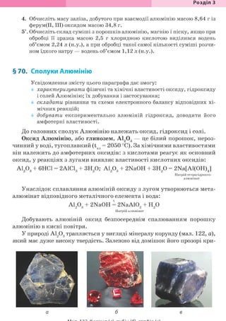 Розділ З
4. Обчисліть масу заліза, добутого при взаємодії алюмінію масою 8,64 г із
ферум(ІІ, III) оксидом масою 34,8 г.
5*. Обчисліть склад суміші з порошків алюмінію, магнію і піску, якщо при
обробці її зразка масою 2,5 г хлоридною кислотою виділився водень
об'ємом 2,24 л (н.у.), а при обробці такої самої кількості суміші розчи-
ном їдкого натру — водень об'ємом 1,12 л (н.у.).
§70. Сполуки Алюмінію
Усвідомлення змісту цього параграфа дає змогу:
характеризувати фізичні та хімічні властивості оксиду, гідроксиду
і солей Алюмінію; їх добування і застосування;
складати рівняння та схеми електронного балансу відповідних хі-
мічних реакцій;
добувати експериментально алюміній гідроксид, доводити його
амфотерні властивості.
До головних сполук Алюмінію належать оксид, гідроксид і солі.
Оксид Алюмінію, або глинозем, А1203 — це білий порошок, нероз-
чинний у воді, тугоплавкий (t = 2050 °С). За хімічними властивостями
він належить до амфотерних оксидів: з кислотами реагує як основний
оксид, у реакціях з лугами виявляє властивості кислотних оксидів:
А1203 + 6НС1 = 2А1С13 + ЗН20; А1203 + 2NaOH + ЗН20 = 2Na[Al(OH)J
Натрій тетрагідроксо-
алюмінат
Унаслідок сплавляння алюміній оксиду з лугом утворюються мета-
алюмінат відповідного металічного елемента і вода:
А1203 + 2NaOH = 2NaA102 + Н20
Натрій алюмінат
Добувають алюміній оксид безпосереднім спалюванням порошку
алюмінію в кисні повітря.
У природі А1203 трапляється у вигляді мінералу корунду (мал. 122, а),
який має дуже високу твердість. Залежно від домішок його прозорі кри-
 