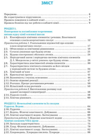ЗМІСТ
Передмова 6
Як користуватися підручником 7
Правила поведінки в кабінеті хімії 8
Правила безпеки під час роботи в кабінеті хімії 9
РОЗДІЛ 1.
Повторення та поглиблення теоретичних
питань курсу хімії основної школи
§ 1. Класифікація хімічних елементів і речовин. Властивості
основних класів неорганічних сполук 12
Практична робота 1. Узагальнення відомостей про основні
класи неорганічних сполук 17
§ 2. Обчислення за хімічними рівняннями 18
§ 3. Сучасні уявлення про будову атома 21
§ 4. Будова електронних оболонок атомів 24
§ 5. Періодичний закон і періодична система хімічних елементів
Д. І. Менделєєва у світлі уявлень про будову атома 28
§ 6. Характеристика властивостей атомів елементів ЗО
§ 7. Характеристика хімічного елемента за його місцем
у періодичній системі та будовою атома 34
§ 8. Хімічний зв'язок 37
§ 9. Кристалічні ґратки 41
§ 10. Валентність і ступінь окиснення 44
§ 11. Окисно-відновні реакції 47
§ 12. Розчини. Процес розчинення речовин 50
§ 13. Кількісний склад розчинів 53
Практична робота 2. Виготовлення розчину солі
заданої молярної концентрації 56
§ 14. Гідроліз солей 56
§15. Хімічна рівновага 60
РОЗДІЛ 2. Неметалічні елементи та їх сполуки
Гідроген. Водень 64
§16. Гідроген 64
§17. Водень. Фізичні властивості. Добування 66
§ 18. Хімічні властивості водню. Застосування 69
Практична робота 3. Відновні властивості водню 73
Хімічні елементи VIIA групи 74
§ 19. Загальна характеристика 75
§ 20. Хлор. Фізичні властивості. Добування 79
§21. Хімічні властивості хлору. Застосування 82
§ 22. Хлороводень. Хлоридна кислота. Хлориди 86
 