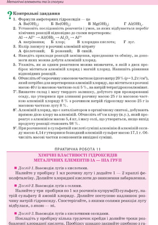 Неметалічні елементи та їх сполуки
^ Контрольні завдання
• 1. Формули амфотерних гідроксидів — це
А Ва(ОН)2; Б Ве(ОН)2; В Mg(OH)2; Г А1(ОН)3.
2. Установіть послідовність реагентів і умов, за яких відбувається перебіг
хімічних реакцій відповідно до схеми перетворень:
Al А13+ А1(ОН)3 А1203 А13+
А нагрівання; Б хлор; В хлоридна кислота; Г луг.
3. Колір лакмусу в розчині алюміній нітрату
А фіолетовий; Б рожевий; В синій.
4. Наведіть приклади реакцій заміщення, приєднання та обміну, за допо-
моги яких можна добути алюміній хлорид.
5. Укажіть, як за одним реактивом можна визначити, в якій з двох про-
бірок міститься алюміній хлорид і магній хлорид. Напишіть рівняння
відповідних реакцій.
6. Обчисліть об'єм розчину з масовою часткою їдкого натру 20 % (р = 1,2 г/см3),
який потрібно для перетворення алюміній хлориду, що міститься в розчині
масою 40 г із масовою часткою солі 5 %, на натрій тетрагідроксоалюмінат.
7*. Визначте склад і масу твердого залишку, добутого при прожарюванні
осаду, що утворився при зливанні розчину масою 25 г із масовою част-
кою алюміній хлориду 8 % з розчином натрій гідроксиду масою 25 г із
масовою часткою лугу 8 %.
8і. Алюміній хлорид, що є каталізатором в органічному синтезі, добувають
прямою дією хлору на алюміній. Обчисліть об'єм хлору (н.у.), який про-
реагує з алюмінієм масою 5,4 кг, і масу солі, що утвориться, якщо вихід
продукту реакції становить 98 %.
9і. При розчиненні в сульфатній кислоті суміші алюмінію й алюміній окси-
ду масою 4,14 г утворився безводний алюміній сульфат масою 17,1 г. Об-
числіть масові частки компонентів вихідної суміші.
ПРАКТИЧНА РОБОТА 1 1
ХІМІЧНІ ВЛАСТИВОСТІ ГІДРОКСИДІВ
МЕТАЛІЧНИХ ЕЛЕМЕНТІВ ІА — ІІІА ГРУП
• Дослід 1. Взаємодія лугів з кислотами.
Налийте у пробірку 1 мл розчину лугу і додайте 1 — 2 краплі фе-
нолфталеїну. Долийте хлоридної кислоти до зникнення забарвлення.
• Дослід 2. Взаємодія лугів з солями.
Налийте у три пробірки по 1 мл розчинів купрум(ІІ) сульфату, на-
трій сульфату й амоній хлориду. Долийте поступово надлишок роз-
чину натрій гідроксиду. Спостерігайте, з якими солями реакція лугу
відбулася, з якою — ні.
• Дослід 3. Взаємодія лугів з кислотними оксидами.
Покладіть у пробірку кілька грудочок крейди і долийте трохи роз-
бавленої хлоридної кислоти. Пробірку швидко закрийте пробкою з га-
 