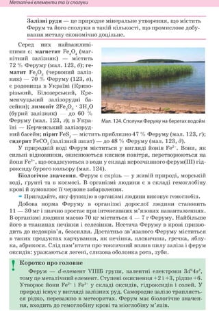 Неметалічні елементи та їх сполуки
Залізні руди — це природне мінеральне утворення, що містить
Ферум та його сполуки в такій кількості, що промислове добу-
вання металу економічно доцільне.
Серед них найважливі-
шими є: магнетит Fe304 (маг-
нітний залізняк) — містить
72 % Феруму (мал. 123, б); ге-
матит Fe203 (червоний заліз-
няк) — 70 % Феруму (123, в),
є родовища в Україні (Криво-
різький, Білозерський, Кре-
менчуцький залізорудні ба-
сейни); лимоніт 2Fe203 • ЗН20
(бурий залізняк) — до 60 %
Феруму (мал. 123, г); в Укра- Мал. 124. Сполуки Феруму на берегах водойм
їні — Керченський залізоруд-
ний басейн; пірит FeS2 — містить приблизно 47 % Феруму (мал. 123, ґ);
сидерит FeC03 (залізний шпат) — до 48 % Феруму (мал. 123, д).
У природній воді Ферум міститься у вигляді йонів Fe2+. Вони, як
сильні відновники, окиснюються киснем повітря, перетворюються на
йони Fe3+, що осаджуються з води у складі нерозчинного ферум(ІІІ) гід-
роксиду бурого кольору (мал. 124).
Біологічне значення. Ферум є скрізь — у живій природі, морській
воді, ґрунті та в космосі. В організмі людини є в складі гемоглобіну
крові й зумовлює її червоне забарвлення.
» Пригадайте, яку функцію в організмі людини виконує гемоглобін.
Добова норма Феруму в організмі дорослої людини становить
11 — ЗО мг і значно зростає при інтенсивних м'язових навантаженнях.
В організмі людини масою 70 кг міститься 4 — 7 г Феруму. Найбільше
його в тканинах печінки і селезінки. Нестача Феруму в крові призво-
дить до недокрів'я, безсилля. Достатньо зв'язаного Феруму міститься
в таких продуктах харчування, як печінка, яловичина, гречка, яблу-
ка, абрикоси. Слід пам'ятати про токсичний вплив пилу заліза і ферум
оксидів: уражаються легені, слизова оболонка рота, зуби.
I Коротко про головне
Ферум — (і-елемент УІІІБ групи, валентні електрони 3<i64s2,
тому це металічний елемент. Ступені окиснення +2 і +3, рідше +6.
Утворює йони Fe2+ і Fe3+ у складі оксидів, гідроксидів і солей. У
природі існує у вигляді залізних руд. Самородне залізо трапляєть-
ся рідко, переважно в метеоритах. Ферум має біологічне значен-
ня, входить до гемоглобіну крові та міоглобіну м'язів.
 