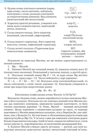 Повторення та поглиблення теоретичнихпитань курсухіміїосновноїшколи
3. Будова атома хімічного елемента (заряд
ядра атома; число протонів, нейтронів,
електронів у атомі; розподіл електронів
за енергетичними рівнями). Вид елемента
(неметалічний або металічний).
4. Характер простої речовини, утвореної ато
мами цього елемента (метал, перехідний
метал, неметал).
5. Склад вищого оксиду, його характер
(основний, кислотний, амфотерний).
6. Склад вищого гідроксиду, його характер
(кислота, основа, амфотерний гідроксид).
7. Склад леткої сполуки з Гідрогеном (для
неметалічних елементів).
Покажемо на прикладі Магнію, як ще можна характеризувати хі-
мічний елемент.
1. Mg —Магній.
2. Елемент Магній має атомний номер 12, відносну атомну масу 24
(заокруглене значення). Розміщений у третьому періоді, в другій групі.
3. Оскільки атомний номер Mg Z = 12, то ядро атома Mg містить
12 протонів, заряд ядра +12. Число нейтронів у ядрі дорівнює:
N = — Z = 24 — 12 = 12. Оскільки атом електронейтральний, то
число електронів у атомі також дорівнює 12. Електрони утворюють в
атомі три шари (три енергетичних рівні):
+12Mg 2ё; 8ё; 2ё
Електронна конфігурація атома Магнію ls22s22p63s2
Виходячи з будови атома, можна передбачити ступінь окиснення Маг-
нію в його сполуках. Оскільки під час хімічних реакцій атом Магнію від-
дає два зовнішніх електрони, виявляючи відновні властивості, то його
ступінь окиснення дорівнює +2. Отже, Магній — типовий металічний
елемент. Якщо порівняти з елементами-сусідами по групі, то відновні
властивості у Магнію виявляються сильніше, ніж у Берилію Be, але слаб-
кіше, ніж у Кальцію Ca. Це пов'язано зі збільшенням радіусів атомів при
переході від Be до Mg і Ca. У зв'язку з цим два зовнішніх електрони дедалі
більше віддаляються від ядра, їхній зв'язок з ядром послаблюється, і атом
легше втрачає їх, перетворюючись на позитивний двозарядовий йон.
4. Елемент Магній утворює просту речовину — магній, для якої ха-
рактерні металічні кристалічні ґратки і металічний хімічний зв'язок,
f7Cl
17р 18п°, 17ё
ls22s22p63s23p5
хлор С12 —
неметал
С 1 2 0 7
хлор(УІІ) оксид
кислотний оксид
нею,4
хлорна кислота
HCl
гідроген хлорид, або
хлороводень;водний
розчин — кислота
 