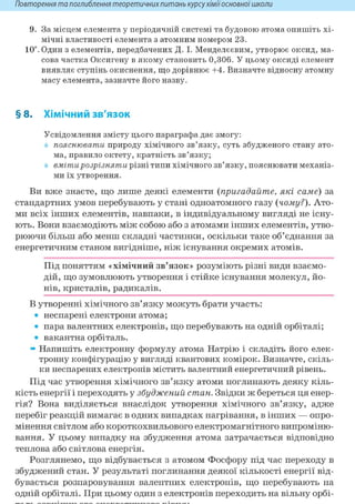 Повторення та поглиблення теоретичнихпитань курсухіміїосновноїшколи
9. За місцем елемента у періодичній системі та будовою атома опишіть хі-
мічні властивості елемента з атомним номером 23.
10". Один з елементів, передбачених Д. І. Менделєєвим, утворює оксид, ма-
сова частка Оксигену в якому становить 0,306. У цьому оксиді елемент
виявляє ступінь окиснення, що дорівнює +4. Визначте відносну атомну
масу елемента, зазначте його назву.
§8. Хімічний зв'язок
Усвідомлення змісту цього параграфа дає змогу:
пояснювати природу хімічного зв'язку, суть збудженого стану ато-
ма, правило октету, кратність зв'язку;
вмітирозрізняти різні типи хімічного зв'язку, пояснювати механіз-
ми їх утворення.
Ви вже знаєте, що лише деякі елементи (пригадайте, які саме) за
стандартних умов перебувають у стані одноатомного газу (чому?). Ато-
ми всіх інших елементів, навпаки, в індивідуальному вигляді не існу-
ють. Вони взаємодіють між собою або з атомами інших елементів, утво-
рюючи більш або менш складні частинки, оскільки таке об'єднання за
енергетичним станом вигідніше, ніж існування окремих атомів.
Під поняттям «хімічний зв'язок» розуміють різні види взаємо-
дій, що зумовлюють утворення і стійке існування молекул, йо-
нів, кристалів, радикалів.
В утворенні хімічного зв'язку можуть брати участь:
• неспарені електрони атома;
• пара валентних електронів, що перебувають на одній орбіталі;
• вакантна орбіталь.
» Напишіть електронну формулу атома Натрію і складіть його елек-
тронну конфігурацію у вигляді квантових комірок. Визначте, скіль-
ки неспарених електронів містить валентний енергетичний рівень.
Під час утворення хімічного зв'язку атоми поглинають деяку кіль-
кість енергії і переходять у збуджений стан. Звідки ж береться ця енер-
гія? Вона виділяється внаслідок утворення хімічного зв'язку, адже
перебіг реакцій вимагає в одних випадках нагрівання, в інших — опро-
мінення світлом або короткохвильового електромагнітного випроміню-
вання. У цьому випадку на збудження атома затрачається відповідно
теплова або світлова енергія.
Розглянемо, що відбувається з атомом Фосфору під час переходу в
збуджений стан. У результаті поглинання деякої кількості енергії від-
бувається розпаровування валентних електронів, що перебувають на
одній орбіталі. При цьому один з електронів переходить на вільну орбі-
 