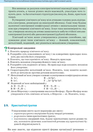 Повторення та поглиблення теоретичнихпитань курсухіміїосновноїшколи
Він виникає за рахунок електростатичної взаємодії ядер і елек-
тронів атомів, а також різних видів взаємодій, унаслідок чого іс-
нують двох- та багатоатомні структури (молекули, йони, кристали
тощо).
В утворенні хімічного зв'язку між атомами головну роль відігра-
ють електрони, розміщені на зовнішній оболонці. Саме тому будова
валентної електронної конфігурації атомів є визначальним чинни-
ком при утворенні хімічного зв'язку. Існує така закономірність: під
час утворення молекули атоми намагаються набути стійкої восьми-
електронної (октет) або двохелектронної (дублет) оболонки.
Хімічний зв'язок може утворюватися різними способами, що
зумовлює різні типи хімічного зв'язку — йонний, ковалентний,
металічний, водневий, які різняться механізмом утворення.
^ Контрольні завдання
• 1. Поясніть природу хімічного зв'язку.
2. Розкрийте суть ковалентного зв'язку і на конкретних прикладах пока-
жіть два способи його утворення.
3. Поясніть, що таке кратність зв'язку. Наведіть приклади.
4. Поясніть механізм утворення йонного типу зв'язку.
5. Розкрийте суть водневого зв'язку. На прикладі води покажіть механізм
його утворення.
6. Схарактеризуйте металічний зв'язок. Поясніть, чому поняття валент-
ності до металів як простих речовин незастосовно.
7*. Металічний зв'язок утворює елемент з електронною конфігурацією атома
A Is1; В ...2s22p2;
Б Is2; Г ...3s2 3pe4s13<i5.
8і. Водневий зв'язок найміцніший у
A H - O...H - ; В H - N...H - ;
Б H - F . . . H - ; Г Н - С 1 . . . Н - .
9і. Атом Нітрогену є електронним аналогом Фосфору. Проте Фосфор може
утворювати п'ять хімічних зв'язків, а Нітроген — ні. Поясніть, чому.
§ 9. Кристалічні ґратки
Усвідомлення змісту цього параграфа дає змогу:
характеризувати внутрішню будову твердої речовини;
розрізняти типи кристалічних ґраток;
пояснювати аморфний стан, будову кристалічних ґраток різних ти-
пів, залежність фізичних властивостей речовин від кристалічної бу-
дови й обґрунтовувати її.
Ви вже знаєте, що відносно прості форми організації речовини —
 