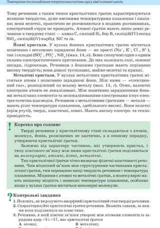 Повторення та поглиблення теоретичнихпитань курсухіміїосновноїшколи
Тому речовини з таким типом кристалічних ґраток характеризуються
великою твердістю, дуже високими температурами плавлення і кипін-
ня; вони нелеткі, практично не розчиняються в жодних розчинниках,
електричний струм не проводять. Атомні ґратки мають лише деякі ре-
човини в твердому стані — алмаз С, силіцій Si, бор В, силіцій(ІУ) оксид
Si02, силіцій(ІУ) карбід SiC та ін.
Йонні кристали. У вузлах йонних кристалічних ґраток містяться
позитивно і негативно заряджені йони — як прості (Na+, К+, СІ , S2 ),
так і складні (SOf , PO| , NH+) (мал. 14, в). Вони сполучені один з одним
силами електростатичного притягання. До них належать солі, основні
оксиди, гідроксиди. Речовини з йонними ґратками мають порівняно
високу твердість; вони доволі тугоплавкі, майже нелеткі та крихкі.
Металічні кристали. У вузлах металічних кристалічних ґраток мі-
стяться атоми і позитивно заряджені йони. Між ними — «електрон-
ний газ», розподілений по всьому металу (мал. 14, г). Отже, валентні
електрони атомів не локалізовані. Між позитивно зарядженими йона-
ми металічних елементів та нелокалізованими електронами існує елек-
тростатична взаємодія. Речовини з металічними ґратками — метали —
мають різні температури плавлення, здебільшого високі. Вони нелеткі
(крім ртуті), тверді, пластичні, ковкі. Мають високу електро- та тепло-
провідність.
I Коротко про головне
Тверді речовини у кристалічному стані складаються з атомів,
молекул, йонів, розміщених не хаотично, а в певному порядку,
утворюючи кристалічні ґратки.
Залежно від характеру частинок, які утворюють кристал, і
типу хімічного зв'язку між ними кристалічні ґратки поділяються
на молекулярні, атомні, йонні, металічні.
Тип кристалічної ґратки чітко визначає фізичні властивості речо-
вини. Чим міцніший зв'язок між структурними частинками криста-
лічної ґратки, тим переважно вищі твердість речовини і температура
плавлення. Міцними є атомні та металічні ґратки, а молекулярні ма-
ють незначну міцність і невисокі температури плавлення, особливо
якщо у вузлах ґратки містяться неполярні молекули.
^ Контрольні завдання
• 1. Поясніть, як ви розумієте аморфний і кристалічний стан твердої речовини.
2. Схарактеризуйте кристалічні ґратки речовини. Вкажіть ознаки, за яки-
ми вони поділяються на певні типи.
3. Речовина, в якій хімічні зв'язки утворені між атомами елементів із за-
рядами ядер +3 і +17, має кристалічні ґратки
А атомні; В металічні;
 