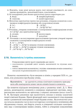 Розділ 1
4. Поясніть, чому різні метали мають такі спільні властивості, як елек-
трична провідність, металічний блиск, пластичність.
5. За стандартних умов йонна кристалічна ґратка характерна для
А йоду; В натрій карбонату;
Б глюкози; Г калій гідроксиду.
6. Металічну кристалічну ґратку має речовина, утворена елементом з елек-
тронною конфігурацією (повною або скороченою) атомів
A Is1; В ...2s22p2;
Б Is2; Г ...3s23p63ci104s2.
7. Речовина, утворена елементами з електронними конфігураціями атомів
Is1 і 2s22p2, має кристалічні ґратки
А атомні; В молекулярні;
Б йонні; Г металічні.
8і. Речовини з молекулярними кристалічними ґратками утворені парами
елементів з електронною конфігурацією атомів
A Is1 і ...2s22pa;
Б ...2s22p4 і ...2s22p2 (у вищому ступені окиснення);
В ...2s22p4 і ...3s23p2 (у вищому ступені окиснення);
Г ...3ci104s14p0i...3ci104s24p0.
§10. Валентність і ступінь окиснення
Усвідомлення змісту цього параграфа дає змогу:
пояснювати сучасний зміст понять валентності та ступеня окис-
нення;
вміти визначати валентність і ступінь окиснення атомів елементів у
сполуках та розмежовувати ці поняття.
Поняття «валентність» було введено в хімію у середині XIX ст., ра-
ніше, ніж дізналися про будову атома.
Валентність — це здатність атома хімічного елемента приєдну-
вати або заміщувати певне число атомів іншого елемента.
Це поняття відіграло неоціненну роль у розвитку хімії. Д. І. Мен-
делєєв, розміщуючи елементи в комірках періодичної системи, вико-
ристовував валентність як орієнтир у спірних питаннях (яких саме?).
О. М. Бутлеров уявлення про валентність поклав в основу класичної
теорії хімічної будови. Проте фізичний зміст валентності став відомим
лише з розвитком електронної теорії будови атома. Валентністю ато-
ма почали вважати число його неспарених електронів у основному або
збудженому станах, які беруть участь в утворенні спільних електрон-
них пар з електронами інших атомів, тобто в утворенні ковалентних
 