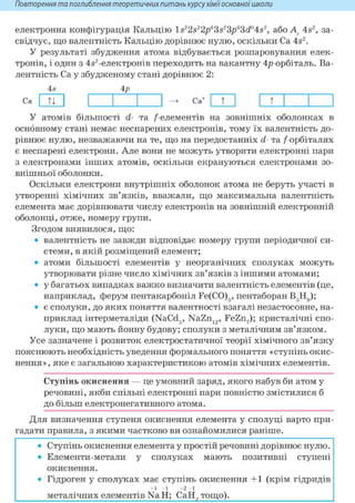 Повторення та поглиблення теоретичнихпитань курсухіміїосновноїшколи
електронна конфігурація Кальцію ls22s22p63s23p63<i04s2, або A, 4s2, за-
свідчує, що валентність Кальцію дорівнює нулю, оскільки Ca 4s2.
У результаті збудження атома відбувається розпаровування елек-
тронів, і один з 4,§2-електронів переходить на вакантну 4р-орбіталь. Ва-
лентність Ca у збудженому стані дорівнює 2:
4s 4р
Ca ТІ Ca* т т
У атомів більшості d- та /елементів на зовнішніх оболонках в
основному стані немає неспарених електронів, тому їх валентність до-
рівнює нулю, незважаючи на те, що на передостанніх d- та / орбіталях
є неспарені електрони. Але вони не можуть утворити електронні пари
з електронами інших атомів, оскільки екрануються електронами зо-
внішньої оболонки.
Оскільки електрони внутрішніх оболонок атома не беруть участі в
утворенні хімічних зв'язків, вважали, що максимальна валентність
елемента має дорівнювати числу електронів на зовнішній електронній
оболонці, отже, номеру групи.
Згодом виявилося, що:
• валентність не завжди відповідає номеру групи періодичної си-
стеми, в якій розміщений елемент;
• атоми більшості елементів у неорганічних сполуках можуть
утворювати різне число хімічних зв'язків з іншими атомами;
• у багатьох випадках важко визначити валентність елементів (це,
наприклад, ферум пентакарбоніл Fe(CO)6, пентаборан В5Н9);
• є сполуки, до яких поняття валентності взагалі незастосовне, на-
приклад інтерметаліди (NaCd6, NaZn12, FeZn7); кристалічні спо-
луки, що мають йонну будову; сполуки з металічним зв'язком.
Усе зазначене і розвиток електростатичної теорії хімічного зв'язку
пояснюють необхідність уведення формального поняття «ступінь окис-
нення», яке є загальною характеристикою атомів хімічних елементів.
Ступінь окиснення — це умовний заряд, якого набув би атом у
речовині, якби спільні електронні пари повністю змістилися б
до більш електронегативного атома.
Для визначення ступеня окиснення елемента у сполуці варто при-
гадати правила, з якими частково ви ознайомилися раніше.
• Ступінь окиснення елемента у простій речовині дорівнює нулю.
• Елементи-метали у сполуках мають позитивні ступені
окиснення.
• Гідроген у сполуках має ступінь окиснення +1 (крім гідридів
+ 1 - 1 + 2 - 1
металічних елементів NaH; СаН9 тощо).
 