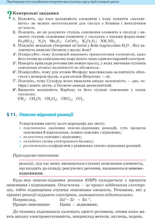 Повторення та поглиблення теоретичнихпитань курсухіміїосновноїшколи
^ Контрольні завдання
• 1. Поясніть, що таке валентність елементів і чому поняття «валент-
ність» не можна застосовувати для сполук з йонним і металічним
зв'язком.
2. Поясніть, як ви розумієте ступінь окиснення елемента в сполуці і ви-
значте ступені окиснення елементів у сполуках з такими формулами:
Fe2(S04)3; N20; Mn207; CaCr04; K2Cr207; NH4N03.
3. Поясніть механізм утворення зв'язків у йоні гідроксонію Н30+. Яку ва-
лентність виявляє Оксиген у цьому йоні?
4*. Поміркуйте, чому Алюміній вважають тривалентним елементом, адже
його атоми на зовнішньому шарі мають лише один неспарений електрон.
5і. Наведіть приклади речовин (не менше трьох), у яких значення ступенів
окиснення атомів і валентності не збігаються.
6і. Поміркуйте, чому для атомів Фосфору максимальна валентність збіга-
ється з номером групи, а для атомів Нітрогену — ні.
7*. Поясніть, чому Сульфур може виявляти змінну валентність — два, чо-
тири і навіть шість, а Оксиген завжди двовалентний.
8і. Визначте валентність Карбону та його ступені окиснення у таких
сполуках:
СН4; СН3С1; СН2С12; СНС13; СС14.
§11. Окисно-відновні реакції
Усвідомлення змісту цього параграфа дає змогу:
пояснювати значення окисно-відновних реакцій, суть процесів
окиснення й відновлення, понять окисник і відновник;
визначати окисник і відновник;
складати схеми електронного балансу;
розставляти коефіцієнти у рівняннях окисно-відновних реакцій.
Пригадаємо означення:
реакції, під час яких змінюються ступені окиснення елементів,
що входять до складу реагуючих речовин, називаються окисно-
відновними.
Будь-яка окисно-відновна реакція (ОВР) складається з процесів
окиснення і відновлення. Окиснення — це процес віддавання електро-
нів, тобто підвищення ступеня окиснення елемента. Речовини, які у
процесі реакції віддають електрони, називаються відновниками.
Наприклад, Zn" - 2ё —> Zn+2.
Процес окиснення: Цинк — відновник.
До типових відновників належать прості речовини, атоми яких ма-
ють низьку електронегативність, наприклад метали, вуглець, водень.
 