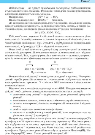 Розділ 1
Відновлення — це процес приєднання електронів, тобто зниження
ступеня окиснення елемента. Речовини, які під час реакції приєднують
електрони, називаються окисниками.
Наприклад, Си2+ + 2е —> Си°.
Процес відновлення: Нон Си2+ — окисник.
До типових окисників належать прості речовини, атоми яких мають
високу електронегативність, наприклад галогени, кисень, а також ка-
тіони й аніони, що містять атоми з високим ступенем окиснення:
Fe3+; NO-; CrOf ; C104.
Слід пам'ятати, що один і той самий елемент може виявляти різні
властивості: окисні (у високих ступенях окиснення) і відновні (у ниж-
+6
чих ступенях окиснення). Так, Сульфур у H2S04 виявляє окиснювальні
властивості, а Сульфур у H2S — відновні властивості.
Один і той самий елемент в одному і тому самому ступені окиснення
залежно від умов реакції може виявляти як окиснювальні, так і віднов-
ні властивості. Так, водень у реакціях з металами — окисник, а в реак-
ціях із неметалами або оксидами металічних елементів — відновник:
2<? 2<?
і * f і
2Na + H2 = 2NaH; CuO + H2 = Cu + H20
H2 — окисник H2 — відновник
Окисно-відновні реакції мають дуже складний характер. Відокрем-
лений перебіг реакцій окиснення і відновлення відбувається лише в
електрохімічних процесах. У хімічних ОВР окиснення і відновлення
взаємопов' язані.
Відомо кілька методів складання рівнянь ОВР. Нагадаємо алгоритм
дій, які необхідно виконати для складання рівнянь цих реакцій:
• записати схему реакції — формули вихідних речовин і продуктів
реакції;
• визначити елементи, атоми яких змінюють ступінь окиснення;
• скласти електронні рівняння напівреакцій окиснення і віднов-
лення;
• знайти додаткові множники-коефіцієнти;
• поставити коефіцієнти у схемі реакції, вона перетвориться на
рівняння реакції (перевірка!).
Наприклад, потрібно скласти рівняння реакції окиснення ферум(ІІ)
сульфату калій перманганатом у кислому середовищі. Оскільки реак-
ція відбувається в кислому середовищі, то в лівій частині рівняння,
крім окисника і відновника, має бути кислота, зазвичай розбавлена
сульфатна. Продуктами реакції мають бути сульфати Мангану(ІІ), Ка-
лію, Феруму(ІІІ) і вода. Схема реакції і наступні дії:
 