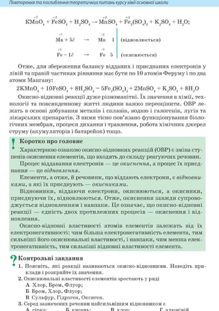Повторення та поглиблення теоретичнихпитань курсухіміїосновноїшколи
+ 7 +2 +2 +3
KMnO. + Fe SO, + НЯО, -> Mil SO, + FeiSOJ, + КЯО, + H O ;4 4 2 4 4 2V 4 ' 3 2 4 2 7
+7 +2
Mn 1 (відновлюється)Mn + 5<?
+2 +3
Fe 5 (окиснюється)Fe - le
Отже, для збереження балансу відданих і приєднаних електронів у
лівій та правій частинах рівняння має бути по 10 атомів Феруму і по два
атоми Мангану:
2KMnO. + lOFeSO. + 8Н SO. = 5FeiSO.)„ + 2MnSO. + KßOA + 8H,04 4 2 4 2V 4 ' 3 4 2 4 2
Окисно-відновні реакції дуже різноманітні. їх значення в хімії, тех-
нології та повсякденному житті людини важко переоцінити. ОВР ле-
жать в основі добування металів і сплавів, водню і галогенів, лугів та
лікарських препаратів. З ними тісно пов'язано функціонування біоло-
гічних мембран, процеси дихання і травлення, робота хімічних джерел
струму (акумуляторів і батарейок) тощо.
I Коротко про головне
* Характерною ознакою окисно-відновних реакцій (ОВР) є зміна сту-
пенів окиснення елементів, що входять до складу реагуючих речовин.
Процес віддавання електронів — це окиснення, а процес їх приєд-
нання — це відновлення.
Елементи, а отже, й речовини, що віддають електрони, є відновни-
ками, а які їх приєднують — окисниками.
Відновники, віддаючи електрони, окиснюються, а окисники,
приєднуючи їх, відновлюються. Отже, окиснення завжди супрово-
джується відновленням і навпаки. Це означає, що окисно-відновні
реакції — єдність двох протилежних процесів — окиснення і від-
новлення.
Окисно-відновні властивості атомів елементів залежать від їх
електронегативності: чим більша електронегативність елемента, тим
сильніші його окиснювальні властивості, і навпаки, чим менша елек-
тронегативність, тим сильніші відновні властивості елемента.
^ Контрольні завдання
• 1. Поясніть, які реакції називаються окисно-відновними. Наведіть при-
клади і розкрийте їх значення.
2. Окиснювальні властивості елементів зростають у ряді
А Хлор, Бром, Флуор;
Б Бром, Хлор, Флуор;
В Сульфур, Гідроген, Оксиген.
3. Серед зазначених речовин найсильнішим відновником є
 