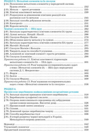 РОЗДІЛ 3. Металічні елементи та їх сполуки
§ 54. Положення металічних елементів у періодичній системі.
Будова атомів 232
§ 55. Метали — прості речовини 235
§ 56. Хімічні властивості металів 239
§ 57. Розрахунки за рівняннями хімічних реакцій між
розчином солі та металом 245
§ 58. Загальні способи добування металів 248
§ 59. Електроліз 251
§ 60. Корозія металів 256
Хімічні елементи ІА — ІІІА груп 262
§61. Загальна характеристика хімічних елементів ІА групи 262
§ 62. Лужні метали. Натрій і Калій 266
§ 63. Сполуки Натрію і Калію 270
§ 64. Обчислення вмісту металів у їх суміші 273
§ 65. Загальна характеристика хімічних елементів IIA групи 277
§ 66. Магній і Кальцій 281
§ 67. Сполуки Магнію і Кальцію 285
§ 68. Твердість води та способи її усунення 290
§ 69. Алюміній як хімічний елемент і проста речовина 293
§70. Сполуки Алюмінію 298
Практична робота 11. Хімічні властивості гідроксидів
металічних елементів ІА — ІІІА груп 301
Практична робота 12. Розв'язування експериментальних задач
з теми «Металічні елементи ІА — ІІІА груп періодичної
системи Д. І. Менделєєва» 302
§ 71. Ферум 303
§72. Залізо 306
§ 73. Сполуки Феруму 309
Практична робота 13. Розв'язування експериментальних
задач з теми «Металічні елементи та їх сполуки» 316
РОЗДІЛ 4.
Промислове виробництво найважливіших неорганічних речовин
§74. Загальні наукові принципи хімічного виробництва 318
§ 75. Виробництво сульфатної кислоти 321
§76. Охорона навколишнього середовища від забруднення
промисловими викидами. Кислотні дощі 326
§ 77. Промисловий синтез амоніаку 328
§78. Сплави 331
§ 79. Доменний процес виробництва чавуну 333
§ 80. Способи виробництва сталі 336
§81.3 історії розвитку чорної металургії в Україні.
Металургія й охорона довкілля 340
Відповіді 342
Тлумачний словничок 348
Предметний покажчик 350
 