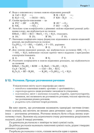 Розділ 1
4*. Вода є окисником у схемах окисно-відновних реакцій
А СаО + Н90 ; В К + Н90 ;
Б Н20 + С12 НСЮ + HCl; Г КН + Н20 .
5*. Схеми процесів окиснення — це
А Р043 + 2Н+ ^Н9 Р04 В 20 і —> 09;
Б NH3 NÖ" ; Г S042 H2S.
6і. Загальна сума коефіцієнтів у рівнянні окисно-відновної реакції добу-
вання хлору, що відбувається за схемою
КМп04 + HCl KCl + MnCl, + CI, + H90, становить
А 18; Б 25; " В~30; " Г 35.
7*. Значення коефіцієнта перед формулою відновника в окисно-відновній
реакції, що відбувається за схемою
Са3(Р04)9 + С + SiO, CaSi03 + Р + CO, дорівнює
A l ; Б 5; В 2; Г 3.
8і. Для окисно-відновної реакції, що відбувається за схемою SiH4 + 0, —>
—> SiO, + Н90, найменше спільне кратне чисел відданих і приєднаних
електронів становить
А 2; Б 4; В 6; Г 8.
9і. Розставте коефіцієнти в окисно-відновних реакціях, що відбуваються
за схемами
КМп04 + Na,S03 + КОН К9Мп04 + Na9S04 + Н90;
Cu9S + КСІО3 CÜO + SO, + KCl;
K9Cr907 + HI + H9S04 -> K9S04 + Cr9(S04)3 + I, + H90.
§12. Розчини. Процес розчинення речовин
Усвідомлення змісту цього параграфа дає змогу:
наводити означення понять «розчин» і «розчинність»;
характеризувати види розчинів і механізм їх утворення;
пояснювати зміст і значення сольватів, гідратів, кристалогідратів;
чинники, які впливають на розчинність речовин; теплові ефекти під
час розчинення різних речовин;
розуміти суть хімічної теорії розчинів.
Ви вже знаєте, що розчинами називають однорідні системи (гомо-
генні суміші), які містять не менше двох речовин: одна — розчинник,
інша — розчинена речовина. Розчини можуть бути в будь-якому агре-
гатному стані. Залежно від агрегатного стану розчинника розрізняють
газуваті, рідкі й тверді розчини.
Газуватими розчинами є повітря та інші суміші газів.
До рідких розчинів належать гомогенні суміші газів, рідин і твердих
речовин з рідинами.
Твердими розчинами є скло, сплави металів один з одним.
 