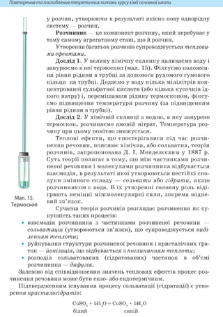 Повторення та поглиблення теоретичних питань курсухіміїосновноїшколи
у розчин, утворюючи в результаті якісно нову однорідну
систему — розчин.
Розчинник — це компонент розчину, який перебуває у
тому самому агрегатному стані, що й розчин.
Утворення багатьох розчинів супроводжується теплови-
ми ефектами.
Дослід 1. У велику хімічну склянку наливаємо воду і
занурюємо в неї термоскоп (мал. 15). Фіксуємо положен-
ня рівня рідини в трубці за допомоги рухомого гумового
кільця на трубці. Додаємо у воду кілька мілілітрів кон-
центрованої сульфатної кислоти (або кілька кусочків їд-
кого натру) і, перемішавши рідину термоскопом, фіксу-
ємо підвищення температури розчину (за підвищенням
рівня рідини в трубці).
Дослід 2. У хімічній склянці з водою, в яку занурено
термоскоп, розчиняємо амоній нітрат. Температура роз-
чину при цьому помітно знижується.
Теплові ефекти, що спостерігалися під час розчи-
нення речовин, пояснює хімічна, або сольватна, теорія
розчинів, запропонована Д. І. Менделєєвим у 1887 р.
Суть теорії полягає в тому, що між частинками розчи-
неної речовини і молекулами розчинника відбувається
взаємодія, в результаті якої утворюються нестійкі спо-
луки змінного складу — сольвати або гідрати, якщо
розчинником є вода. В їх утворенні головну роль віді-
грають неміцні міжмолекулярні сили, зокрема водне-
вий зв'язок.
Сучасна теорія розчинів розглядає розчинення як су-
купність таких процесів:
• взаємодія розчинника з частинками розчиненої речовини —
сольватація (утворюються зв'язки), що супроводжується виді-
ленням теплоти;
• руйнування структури розчиненої речовини і кристалічних ґра-
ток — йонізація, що відбувається з поглинанням теплоти;
• розподіл сольватованих (гідратованих) частинок в об'ємі
розчинника — дифузія.
Залежно від співвідношення значень теплових ефектів процес роз-
чинення речовини може бути екзо- або ендотермічним.
Підтвердженням існування процесу сольватації (гідратації) є утво-
рення кристалогідратів:
Мал. 15.
Термоскоп
CuS04 + Slip = CuS04 • Slip
білий СИН1И
 