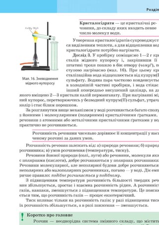 Розділ
Кристалогідрати — це кристалічні ре-
човини, до складу яких входить певне
число молекул води.
Утворення кристалогідратів супроводжуєть
ся виділенням теплоти, а для відщеплення вод
кристалогідрати потрібно нагрівати.
Мал. 16. Зневоднення
мідного купоросу
Дослід 3. У пробірку поміщаємо 1—2 г кри
сталів мідного купоросу і, закріпивши її
штативі трохи похило в бік отвору {чому?), по
ступово нагріваємо (мал. 16). При цьому кри
сталізаційна вода відщеплюється від купрум(І
сульфату. Водяна пара частково конденсуєтьс
в холоднішій частині пробірки, і вода стікає
інший попередньо висушений циліндр, на дн
якого вміщено 2—3 кристали калій перманганату. При нагріванні мід
ний купорос, перетворюючись у безводний купрум(ІІ) сульфат, утрача
колір і стає білим порошком.
За розглянутим вище механізмом у воді розчиняється багато сполу
з йонними і молекулярними (полярними) кристалічними ґратками.
речовини з атомними або металічними кристалічними ґратками у вод
практично не розчиняються.
Розчинність речовини чисельно дорівнює її концентрації у наси
ченому розчині за даних умов.
Розчинність речовин залежить від: а) природи речовини; б) природ
розчинника; в) умов розчинення (температури, тиску).
Речовини йонної природи (солі, луги) або речовини, молекули яки
є полярними (кислоти), добре розчиняються у полярних розчинниках
Речовини молекулярної, але неполярної будови добре розчиняються
неполярних або малополярних розчинниках, погано — у воді. Діє емп
ричне правило: подібне розчиняється у подібному.
З підвищенням температури розчинність більшості твердих реч
вин збільшується, зростає і взаємна розчинність рідин. А розчинніст
газів, навпаки, зменшується з підвищенням температури. Це поясню
ється тим, що розчинність газів — процес екзотермічний.
Тиск впливає тільки на розчинність газів: у разі підвищення тиск
їх розчинність збільшується, а в разі зниження — зменшується.
I Коротко про головне
Розчин — неоднорідна система змінного складу, що містить
 