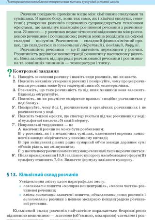 Повторення та поглиблення теоретичнихпитань курсухіміїосновноїшколи
Розчини посідають проміжне місце між хімічними сполуками та
сумішами. З одного боку, вони так само, як і хімічні сполуки, гомо-
генні; утворення розчинів переважно супроводжується тепловими
ефектами, що засвідчує взаємодію розчиненої речовини з розчинни-
ком. З іншого — у розчинах немає чіткого співвідношення між розчи-
неною речовиною і розчинником; розчин можна розділити на окремі
складові — як суміш. Розчинення — складний фізико-хімічний про-
цес, що складається із сольватації (гідратації), йонізації, дифузії.
Розчинність речовини — це її здатність переходити у розчин.
Розчинність дорівнює концентрації речовини у насиченому розчи-
ні. Вона залежить від природи розчинюваної речовини і розчинни-
ка та зовнішніх чинників — температури і тиску.
^ Контрольні завдання
• 1. Наведіть означения розчину і назвіть види розчинів, які ви знаєте.
2. Поясніть механізм утворення розчину і поміркуйте, чому процес розчи-
нення речовини може бути ендотермічним або екзотермічним.
3. Розкажіть, що таке розчинність та від яких чинників вона залежить.
Відповідь обґрунтуйте.
4*. Поясніть, як ви розумієте емпіричне правило «подібне розчиняється у
подібному».
5*. Поміркуйте, чому йод І, розчиняється в органічних розчинниках і не
розчиняється у воді.
6і. Поясніть теплові ефекти, що спостерігаються під час розчинення у воді:
а) сульфатної кислоти; б) калій нітрату.
7*. Неправильні твердження — це
А насичений розчин не може бути розбавленим;
Б у розчинах, як і в механічних сумішах, властивості окремих компо-
нентів завжди зберігаються у незмінному вигляді;
В при змішуванні різних рідин сумарний об'єм завжди дорівнює сумі
об'ємів рідин, що змішувалися;
Г у насиченому розчині за певних умов речовина більше не розчиняється.
8і. Після прожарювання 13,9г залізного купоросу маса безводного ферум(ІІ)
сульфату становить 7,6 г. Визначте формулу залізного купоросу.
§13. Кількісний склад розчинів
Усвідомлення змісту цього параграфа дає змогу:
пояснювати поняття «молярна концентрація», «масовачастка» роз-
чиненої речовини;
вміти визначати зазначені поняття, обчислювати склад розчинів і
виготовляти розчини з певною молярною концентрацією розчине-
ної речовини.
Кількісний склад розчинів найчастіше виражається безрозмірною
відносною величиною — масовою (об'ємною, молярною) часткою і роз-
 