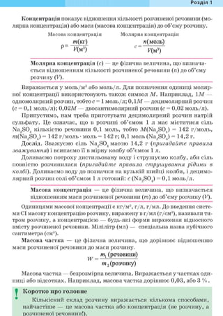Розділ 1
Концентрація показує відношення кількості розчиненої речовини (мо-
лярна концентрація) або маси (масова концентрація) до об'єму розчину.
Масова концентрація Молярна концентрація
т(кг) и(моль)
Молярна концентрація (с) — це фізична величина, що визнача-
ється відношенням кількості розчиненої речовини (п) до об'єму
розчину (У).
Виражається у моль/м3 або моль/л. Для позначення одиниці моляр-
ної концентрації використовують також символ М. Наприклад, Ї М —
одномолярний розчин, тобто с = 1 моль/л; 0,1М — децимолярний розчин
(с = 0,1 моль/л); 0,02М — двосантимолярний розчин (с = 0,02 моль/л).
Припустимо, нам треба приготувати децимолярний розчин натрій
сульфату. Це означає, що в розчині об'ємом 1 л має міститися сіль
Na2S04 кількістю речовини 0,1 моль, тобто M(Na2S04) = 142 г/моль,
m(Na2S04) = 142 г/моль • моль = 142 г; 0,1 моль (Na2S04) = 14,2 г.
Дослід. Зважуємо сіль Na2S04 масою 14,2 г (пригадайте правила
зважування) і всипаємо її в мірну колбу об'ємом 1 л.
Доливаємо потроху дистильовану воду і струшуємо колбу, аби сіль
повністю розчинилася (пригадайте правила струшування рідини в
колбі). Доливаємо воду до позначки на вузькій шийці колби, і децимо-
лярний розчин солі об'ємом 1 л готовий: с (Na2S04) = 0,1 моль/л.
Масова концентрація — це фізична величина, що визначається
відношенням маси розчиненої речовини ( т ) до об'єму розчину (У).
Одиницями масової концентрації є кг/м3, г/л, г/мл. До введення систе-
ми СІ масову концентрацію розчину, виражену в г/мл (г/см3), називали ти-
тром розчину, а концентрацією — будь-які форми вираження відносного
вмісту розчиненої речовини. Мілілітр (мл) — спеціальна назва кубічного
сантиметра (см3).
Масова частка — це фізична величина, що дорівнює відношенню
маси розчиненої речовини до маси розчину.
т, (речовини)
W = ^ f ^
т 2 (розчину)
Масова частка — безрозмірна величина. Виражається у частках оди-
ниці або відсотках. Наприклад, масова частка дорівнює 0,03, або 3 % .
I Коротко про головне
Кількісний склад розчину виражається кількома способами,
найчастіше — це масова частка або концентрація (не розчину, а
розчиненої речовини!).
 