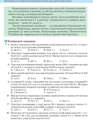 Повторення та поглиблення теоретичнихпитань курсухіміїосновноїшколи
Концентрація показує відношення маси або кількості речови-
ни, яка міститься в розчині, до об'єму розчину; відповідно розріз-
няють масову і молярну концентрації.
Молярна концентрація показує число молів розчиненої речо-
вини, яке міститься в і л розчину. Позначається с; одиниці вимі-
рювання — моль/м3 , моль/л.
Частка розчиненої речовини — це відношення однотипних ве-
личин. Наприклад, масова частка є відношенням маси розчиненої
речовини до маси розчину, безрозмірна величина. Позначається
W (дубль ве), виражається у частках одиниці або відсотках.
^ Контрольні завдання
• 1. Якщо у воді масою 159 г розчинити калій гідроксид масою 75 г, то масо-
ва частка лугу в розчині становитиме
А 34,3%; Б 33,3%; В 32,3%; Г 31,3%.
2. Унаслідок упарювання розчину солі масою 12 кг з масовою часткою
NaCl 12 % добуто розчин масою 9,6 кг. Масова частка солі в утвореному
розчині дорівнює
А 15 %; Б 20 %; В ЗО %; Г 35 %.
3. Унаслідок розчинення натрій гідроксиду масою 240 г утворився розчин
об'ємом 2 л, молярна концентрація NaOH в якому дорівнює
А 1 моль/л; Б 2 моль/л; В 3 моль/л; Г 4 моль/л.
4. Маса натрій карбонату для приготування розчину об'ємом 250 мл 0,2М
дорівнює
А 5,3 г; Б 3,3 г; В 10,6 г; Г 106 г.
5. Сульфур(УІ) оксид, утворений під час повного окиснення сульфур(ІУ)
оксиду об'ємом 5,6 л (н.у.), розчинили у воді об'ємом 180 мл. Молярна
концентрація утвореної в розчині сульфатної кислоти становить
А 2,5 моль/л; В 3,75 моль/л;
Б 1,25 моль/л; Г 4 моль/л.
6і. Масова частка хлороводню у розчині, який містить в одному об'ємі води
450 об'ємів HCl (н.у.), дорівнює
А 42,3%; Б 33,7%; В 34%; Г 36,3%.
7*. Унаслідок розчинення у воді масою 36 г мідного купоросу масою 5 г
утворюється розчин купрум(ІІ) сульфату з масовою часткою
А 9,8%; Б 8,9%; В 8,7%; Г 7,8%.
8і. Обчисліть об'єм розчину з масовою часткою калій гідроксиду 44 % і гу-
стиною 1,46 г/мл для розчинення алюмінію масою 8,1 г. Який об'єм
водню (н.у.) при цьому виділяється?
 