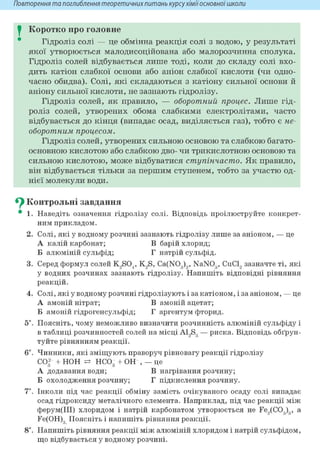 Повторення та поглиблення теоретичнихпитань курсухіміїосновноїшколи
I Коротко про головне
Гідроліз солі — це обмінна реакція солі з водою, у результаті
якої утворюється малодисоційована або малорозчинна сполука.
Гідроліз солей відбувається лише тоді, коли до складу солі вхо-
дить катіон слабкої основи або аніон слабкої кислоти (чи одно-
часно обидва). Солі, які складаються з катіону сильної основи й
аніону сильної кислоти, не зазнають гідролізу.
Гідроліз солей, як правило, — оборотний процес. Лише гід-
роліз солей, утворених обома слабкими електролітами, часто
відбувається до кінця (випадає осад, виділяється газ), тобто є не-
оборотним процесом.
Гідроліз солей, утворених сильною основою та слабкою багато-
основною кислотою або слабкою дво- чи трикислотною основою та
сильною кислотою, може відбуватися ступінчасто. Як правило,
він відбувається тільки за першим ступенем, тобто за участю од-
нієї молекули води.
^ Контрольні завдання
• 1. Наведіть означення гідролізу солі. Відповідь проілюструйте конкрет-
ним прикладом.
2. Солі, які у водному розчині зазнають гідролізу лише за аніоном, — це
А калій карбонат; В барій хлорид;
Б алюміній сульфід; Г натрій сульфід.
3. Серед формул солей K9S04, K9S, Ca(N03)„ NaN03, CuCl, зазначте ті, які
у водних розчинах зазнають гідролізу. Напишіть відповідні рівняння
реакцій.
4. Солі, які у водному розчині гідролізують і за катіоном, і за аніоном, — це
А амоній нітрат; В амоній ацетат;
Б амоній гідрогенсульфід; Г аргентум фторид.
5і. Поясніть, чому неможливо визначити розчинність алюміній сульфіду і
в таблиці розчинностей солей на місці A1,S3 — риска. Відповідь обґрун-
туйте рівнянням реакції.
6і. Чинники, які зміщують праворуч рівновагу реакції гідролізу
С032 + НОН НС03 + ОН , — це
А додавання води; В нагрівання розчину;
Б охолодження розчину; Г підкислення розчину.
7*. Інколи під час реакції обміну замість очікуваного осаду солі випадає
осад гідроксиду металічного елемента. Наприклад, під час реакції між
ферум(ІІІ) хлоридом і натрій карбонатом утворюється не Fe,(C03)3, а
Fe(OH)3 Поясніть і напишіть рівняння реакції.
8і. Напишіть рівняння реакції між алюміній хлоридом і натрій сульфідом,
що відбувається у водному розчині.
 