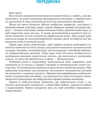 ПЕРЕДМОВА
Юні друзі!
Ви успішно завершили навчання в основній школі і, мабуть, уже ви-
значились, за яким напрямом продовжувати навчання у старшій шко-
лі, визначили й своє ставлення до хімії як навчального предмета.
Якщо ви маєте бажання обрати майбутню професію, пов'язану з
використанням хімічних знань, відтак обираєте певний хімічний про-
філь — біолого-хімічний, хіміко-технологічний, агрохімічний тощо, то
цей підручник саме для вас. У ньому розкриваються відомості про хі-
мічні елементи та їхні сполуки на профільному рівні. При цьому здій-
снюється опора на загальнотеоретичні знання, яких ви набули під час
вивчення хімії в основній школі.
Однак цих знань недостатньо, щоб глибше пізнати особливості хі-
мічних елементів та їхніх сполук, зрозуміти й пояснити залежність між
складом, будовою, властивостями, застосуванням і способами добуван-
ня найважливіших речовин. Тому курс хімії 10 класу починається з
повторення основних теоретичних питань, які вивчалися у попередніх
класах, їх зміст поглиблюється, а обсяг — збільшується.
Особлива увага в підручнику приділяється хімії елементів, ролі
елементів та їх сполук у здоров'ї людини та матеріальному житті сус-
пільства. Ці питання розглядаються практично в кожному розділі. Про
добування важливих для розвитку суспільного господарства речовин
ви дізнаєтесь з окремого розділу «Промислове виробництво найважли-
віших неорганічних речовин», де приділяється увага й охороні навко-
лишнього середовища від забруднення промисловими викидами.
Одним із найсуттєвіших чинників, що забезпечують успіх у за-
своєнні навчального матеріалу, є самостійна робота, передусім робота
з підручником. Відтак нагадаємо вам, як саме потрібно працювати з
підручником.
 