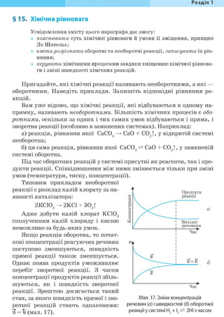 Розділ 1
§15. Хімічна рівновага
Усвідомлення змісту цього параграфа дає змогу:
пояснювати суть хімічної рівноваги й умови її зміщення, принцип
Jle Шательє;
вміти розрізняти оборотні та необоротні реакції, записувати їх рів-
Н Я Н Н Я f
керувати хімічними процесами завдяки зміщенню хімічної рівнова-
ги і зміні швидкості хімічних реакцій.
Пригадайте, які хімічні реакції називають необоротними, а які —
оборотними. Наведіть приклади. Запишіть відповідні рівняння ре-
акцій.
Вам уже відомо, що хімічні реакції, які відбуваються в одному на-
прямку, називають необоротними. Більшість хімічних процесів є обо-
ротними, оскільки за одних і тих самих умов відбуваються і пряма, і
зворотна реакції (особливо в замкнених системах). Наприклад:
а) реакція, рівняння якої СаС03 СаО + С02|, у відкритій системі
необоротна;
б) ця сама реакція, рівняння якої СаС03 — СаО + С02|, у замкненій
системі оборотна.
Під час оборотних реакцій у системі присутні як реагенти, так і про-
дукти реакції. Співвідношення між ними змінюється тільки при зміні
умов (температури, тиску, концентрації).
Типовим прикладом необоротної
реакції є розклад калій хлорату за на-
явності каталізатора:
2КСЮ3 -> 2КС1 + 302|
Адже добути калій хлорат КСЮ3
сполученням калій хлориду і кисню
неможливо за будь-яких умов.
Якщо реакція оборотна, то почат-
кові концентрації реагуючих речовин
поступово зменшуються, швидкість
прямої реакції також зменшується.
Однак поява продуктів уможливлює
перебіг зворотної реакції. З часом
концентрації продуктів реакції збіль-
шуються, як і швидкість зворотної
реакції. Зрештою досягається такий
стан, за якого швидкість прямої і зво-
ротної реакцій стають однаковими:
и = і) (мал. 17).
•
Продукти
реакції
Вихідні
речовини
А
Час*
V
o=v
^ V
Час*
Мал. 17. Зміна концентрацій
речовин (а) і швидкостей (б) оборотної
реакціїу системі Н2 +12 ^ 2НІ з часом
 