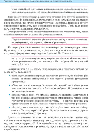 Повторення та поглиблення теоретичнихпитань курсухіміїосновноїшколи
Стан реакційної системи, за якого швидкість прямої реакції дорів-
нює швидкості зворотної реакції, називають хімічною рівновагою.
При цьому концентрації реагуючих речовин і продуктів реакції не
змінюються. їх називають рівноважними концентраціями. На макро-
рівні здається, що нічого не відбувається. Насправді прямий і зворот-
ний процеси тривають, але з однаковою швидкістю. Тому таку рівно-
вагу в системі називають динамічною.
Стан рівноваги може зберігатися невизначено тривалий час, якщо
не змінювати умови, за яких він установлюється.
Перехід системи з одного рівноважного стану в інший називаєть-
ся зміщенням, або зсувом, хімічної рівноваги.
На зсув рівноваги впливають концентрація, температура, тиск.
Принцип, що характеризує зсув рівноваги під впливом зміни зовніш-
ніх умов, сформулював французький учений Jle Шательє:
якщо на рівноважну систему справляти будь-який вплив, то хі-
мічна рівновага зміщуватиметься в бік тієї реакції, яка послаб-
лює цей вплив.
За принципом Ле Шательє, напрям зміщення рівноваги можна пе-
редбачити. Так, якщо:
• збільшується концентрація реагуючих речовин, то хімічна рів-
новага системи зміщується в бік прямої реакції (утворення
продуктів);
• збільшується концентрація продуктів реакції, то хімічна рівно-
вага системи зміщується в бік зворотної реакції (утворення по-
чаткових речовин);
• підвищується тиск, то хімічна рівновага системи зміщується в
бік тієї реакції, яка супроводжується зменшенням числа молів
газуватих речовин; при зниженні тиску — в бік тієї реакції, яка
супроводжується збільшенням числа молів газуватих речовин;
• підвищується температура, то хімічна рівновага системи зміщу-
ється в бік ендотермічної реакції, за зниження температури —
в бік екзотермічного процесу.
Суттєво впливають на стан хімічної рівноваги каталізатори. Од-
нак вони не зміщують рівновагу, бо водночас прискорюють як пря-
му, так і зворотну реакції. Але наявність каталізатора дає змогу при-
швидшити встановлення рівноваги, що є важливим для хімічного
виробництва.
 