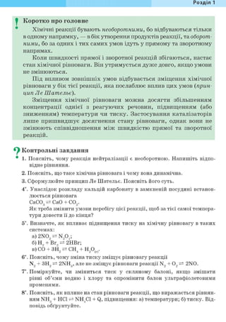 Розділ 1
I Коротко про головне
Хімічні реакції бувають необоротними, бо відбуваються тільки
в одному напрямку, — в бік утворення продуктів реакції, та оборот-
ними, бо за одних і тих самих умов ідуть у прямому та зворотному
напрямах.
Коли швидкості прямої і зворотної реакцій збігаються, настає
стан хімічної рівноваги. Він утримується дуже довго, якщо умови
не змінюються.
Під впливом зовнішніх умов відбувається зміщення хімічної
рівноваги у бік тієї реакції, яка послаблює вплив цих умов (прин-
цип Ле Шательє).
Зміщення хімічної рівноваги можна досягти збільшенням
концентрації однієї з реагуючих речовин, підвищенням (або
зниженням) температури чи тиску. Застосування каталізаторів
лише пришвидшує досягнення стану рівноваги, однак вони не
змінюють співвідношення між швидкістю прямої та зворотної
реакцій.
^ Контрольні завдання
• 1. Поясніть, чому реакція нейтралізації є необоротною. Напишіть відпо-
відне рівняння.
2. Поясніть, що таке хімічна рівновага і чому вона динамічна.
3. Сформулюйте принцип Jle Шательє. Поясніть його суть.
4*. Унаслідок розкладу кальцій карбонату в замкненій посудині встанов-
люється рівновага
CaCOg СаО + С02.
Як треба змінити умови перебігу цієї реакції, щоб за тієї самої темпера-
тури довести її до кінця?
5*. Визначте, як впливає підвищення тиску на хімічну рівновагу в таких
системах:
а) 2NO, ^ N904;
б) Н, + Вг, 2НВг;
в)С0 + ЗН2^СН4 + Н20(г).
6і. Поясніть, чому зміна тиску зміщує рівновагу реакції
N, + ЗН, 2NH3, але не зміщує рівноваги реакції N, + О, ^ 2NO.
7*. Поміркуйте, чи зміниться тиск у скляному балоні, якщо змішати
рівні об'єми водню і хлору та опромінити балон ультрафіолетовими
променями.
8і. Поясніть, як вплине на стан рівноваги реакції, що виражається рівнян-
ням NH3 + HCl NH4C1 + Q, підвищення: а) температури; б) тиску. Від-
повідь обґрунтуйте.
 