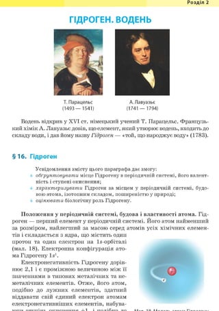 Розділ 1
ГІДРОГЕН. ВОДЕНЬ
іА. Лавуазье
(1741 — 1794)
Водень відкрив у XVI ст. німецький учений Т. Парацельс. Французь-
кий хімік А. Лавуазье довів, що елемент, який утворює водень, входить до
складу води, і дав йому назву Гідроген — «той, що народжує воду» (1783).
§16. Гідроген
Усвідомлення змісту цього параграфа дає змогу:
обґрунтовувати місце Гідрогену в періодичній системі, його валент-
ність і ступені окиснення;
характеризувати Гідроген за місцем у періодичній системі, будо-
вою атома, ізотопним складом, поширеністю у природі;
оцінювати біологічну роль Гідрогену.
Положення у періодичній системі, будова і властивості атома. Гід-
роген — перший елемент у періодичній системі. Його атом найменший
за розміром, найлегший за масою серед атомів усіх хімічних елемен-
тів і складається з ядра, що містить один
протон та один електрон на ls-орбіталі
(мал. 18). Електронна конфігурація ато-
ма Гідрогену Is1.
Електронегативність Гідрогену дорів-
нює 2,1 і є проміжною величиною між її
значеннями в типових металічних та не-
металічних елементів. Отже, його атом,
подібно до лужних елементів, здатний
віддавати свій єдиний електрон атомам
електронегативніших елементів, набува-
Т. Парацельс
(1493— 1541)
 