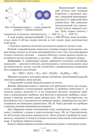 Неметалічні елементи та їх сполуки
Ь'1
Н
Н
W
Мал. 19. Молекула водню: а — схема утворення
зв'язку; б — модель молекули
Ковалентний неполяр-
ний зв'язок між атомами
Гідрогену в молекулі вод-
ню, утворений перекриван-
ням двох Is1-орбіталей обох
атомів (мал. 19), зумовлює
молекулярний тип криста-
лічної ґратки твердого вод-
ню. Тому водень кипить і
плавиться за низьких температур (tnn = - 2 5 9 °С, tKiin = - 2 5 3 °С).
У воді водень малорозчинний: за н.у. у 100 об'ємах води розчиня-
ється лише 2 об'єми водню (кисню за тих самих умов розчиняється
5 об'ємів).
* Поясніть причину незначної розчинності водню та кисню у воді.
Рідкий і твердий водень одержати в земних умовах дуже важко, але
для інших планет це цілком звичайний його стан. Так, під атмосферою
гіганта Сонячної системи — планети Юпітер є океан рідкого водню за-
вглибшки тисячі кілометрів, а під ним — оболонка з твердого водню.
Добування. У лабораторії водень добувають кількома способами,
передусім — реакцією металів, розташованих у витискувальному ряді
до водню (цинк, залізо, магній, алюміній), з розбавленими хлоридною
або сульфатною кислотами:
Zn + 2НС1 = ZnCl2 + Н2|; 2Al + 3H2S04 = A12(S04)3 + 3H2|
Збирають водень у посудину двома способами: витісненням води або
повітря в пробірку дном догори.
* Порівняйте способи збирання водню та кисню.
Дослід. Добудемо водень у приладі для добування газів, що склада-
ється з пробірки з газовідвідною трубкою. У пробірку помістимо 2—З
гранули цинку, наллємо 3—4 мл хлоридної кислоти, закриємо проб-
кою з газовідвідною трубкою, яку внесемо в порожню пробірку, закрі-
плену в іншому штативі дном догори (мал. 20, а). Спостерігаємо, як
бульбашки газу з'являються на поверхні цинку, відриваються від неї і
спливають на поверхню рідини (мал. 20, б). Через деякий час пробірка
в іншому штативі наповнюється воднем.
Для збирання водню витісненням води газовідвідну трубку підве-
демо у пробірку з водою в кристалізаторі (мал. 20, в). Спостерігаємо,
як об'єм води поступово зменшується. Коли рідини в пробірці не зали-
шиться, закриємо її отвір під водою скляною пластиною й витягнемо з
води. У пробірці зібрався водень.
Іншим лабораторним способом добування водню є електроліз води:
2Н О = 2НЛ + OA
 