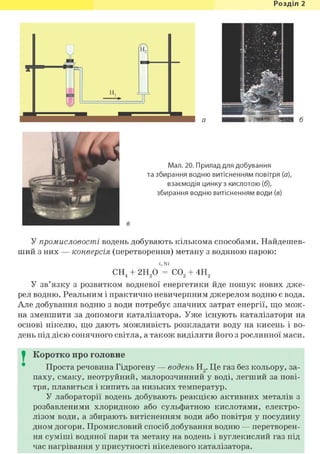 Розділ 1
а б
Мал. 20. Прилад для добування
та збирання водню витісненням повітря (а),
взаємодія цинку з кислотою (б),
збирання водню витісненням води (в)
^ • в
У промисловості водень добувають кількома способами. Найдешев-
ший з них — конверсія (перетворення) метану з водяною парою:
t, Ni
СН4 + 2Н20 = С02 + 4Н2
У зв'язку з розвитком водневої енергетики йде пошук нових дже-
рел водню. Реальним і практично невичерпним джерелом водню є вода.
Але добування водню з води потребує значних затрат енергії, що мож-
на зменшити за допомоги каталізатора. Уже існують каталізатори на
основі нікелю, що дають можливість розкладати воду на кисень і во-
день під дією сонячного світла, а також виділяти його з рослинної маси.
I Коротко про головне
Проста речовина Гідрогену — водень Н2. Це газ без кольору, за-
паху, смаку, неотруйний, малорозчинний у воді, легший за пові-
тря, плавиться і кипить за низьких температур.
У лабораторії водень добувають реакцією активних металів з
розбавленими хлоридною або сульфатною кислотами, електро-
лізом води, а збирають витісненням води або повітря у посудину
дном догори. Промисловий спосіб добування водню — перетворен-
ня суміші водяної пари та метану на водень і вуглекислий газ під
час нагрівання у присутності нікелевого каталізатора.
 