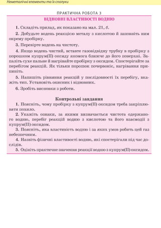 Неметалічні елементи та їх сполуки
ПРАКТИЧНА РОБОТА 3
ВІДНОВНІ ВЛАСТИВОСТІ ВОДНЮ
1. Складіть прилад, як показано на мал. 21,6.
2. Добудьте водень реакцією металу з кислотою й заповніть ним
окрему пробірку.
3. Перевірте водень на чистоту.
4. Якщо водень чистий, вставте газовідвідну трубку в пробірку з
порошком купрум(ІІ) оксиду якомога ближче до його поверхні. За-
паліть сухе пальне й нагрівайте пробірку з оксидом. Спостерігайте за
перебігом реакцій. Як тільки порошок почервоніє, нагрівання при-
пиніть.
5. Напишіть рівняння реакцій у послідовності їх перебігу, вка-
жіть тип. Установіть окисник і відновник.
6. Зробіть висновки з роботи.
Контрольні завдання
1. Поясніть, чому пробірку з купрум(ІІ) оксидом треба закріплю-
вати похило.
2. Укажіть ознаки, за якими визначається чистота одержано-
го водню, перебіг реакцій водню з кислотою та його взаємодії з
купрум(ІІ) оксидом.
3. Поясніть, яка властивість водню і за яких умов робить цей газ
небезпечним.
4. Назвіть фізичні властивості водню, які спостерігали під час до-
слідів.
5. Оцініть практичне значення реакції водню з купрум(ІІ) оксидом.
 