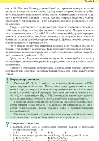 Розділ 1
секреції. Нестача Флуору у питній воді та харчових продуктах вияв-
ляється в людини через карієс (руйнування твердої частини зубів),
його надлишок пошкоджує зубну емаль. Оптимальним є вміст Флу-
ору в питній воді близько 1 мг/л. Добова потреба людини у Флуорі
становить у середньому 2—3 мг і задовольняється в основному пит-
ною водою.
Хлор — це компонент тканин рослин, тварин і людини. У складі на-
трій хлориду бере участь у формуванні плазми крові. Хлоридна кисло-
та у шлунковому соку (0,4—0,5 % ) забезпечує необхідну для перетрав-
лення їжі кислотність, запобігає розвитку в шлунку процесів гниття та
бродіння, впливу хвороботворних бактерій. Добова потреба людини у
Хлорі становить у середньому 3 г.
Іод у складі біологічно активних речовин бере участь в обміні ре-
човин. При дефіциті в організмі Іоду розвивається базедова хвороба і,
як наслідок, тяжке захворювання — зоб. Для людини добова потреба в
Іоді становить приблизно 0,2 г.
Бром разом з Іодом впливають на функцію щитоподібної залози, у
вигляді бромідної кислоти разом із хлоридною — на кислотність шлун-
кового соку.
Потребу в галогенах забезпечують різноманітні харчові продукти
(овочі, овочеві консерви, варення, чай, крупи, м'ясо, риба, курячі яйця
тощо).
I Коротко про головне
Галогени (F, CI, Br, I, At) — типові неметалічні елементи VIIA
групи періодичної системи. Електронна конфігурація атомів гало-
генів ns2np5, у сполуках виявляють ступені окиснення - 1 та валент-
ність І, а також (крім F) непарні позитивні ступені окиснення +1,
+3, +5, +7 і валентності III, V, VII. Неметалічні властивості галоге-
нів зі збільшенням атомного номера поступово послаблюються.
Галогени утворюють прості речовини, які є неметалами; кис-
лотні оксиди (крім Флуору) і відповідні їм оксигеновмісні кис-
лоти; галогеноводні, водні розчини яких є безоксигеновими
кислотами; солі.
Галогени у природі існують лише в зв'язаному стані. Мають ве-
лике значення для функціонування живих організмів.
^ Контрольні завдання
• 1. Галоген, який має: а) найбільший атомний радіус; б) найбільшу
електронегативність, — це
А Вг; Б СІ; В F; Г І.
2. Електронна конфігурація: а) атома Хлору; б) хлорид-іона СГ — це
A ls22s22/>63s2; В ls22s22p63s23/>4;
 
