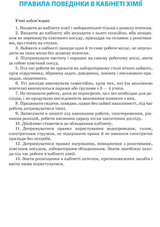 ПРАВИЛА ПОВЕДІНКИ В КАБІНЕТІ ХІМІЇ
Учні зобов'язані:
1. Входити до кабінету хімії і лаборантської тільки з дозволу вчителя.
2. Входити до кабінету або виходити з нього спокійно, аби ненаро-
ком не перекинути хімічного посуду, приладдя чи склянок з реактива-
ми, що стоять на столах.
3. Займати в кабінеті завжди одне й те саме робоче місце, не перехо-
дити на інше місце без дозволу вчителя.
4. Підтримувати чистоту і порядок на своєму робочому місці, мити
за собою хімічний посуд.
5. Під час роботи не тримати на лабораторному столі нічого зайвого,
крім підручника, збірника задач, довідника, зошита і письмового при-
ладдя, щоденника.
6. Усі досліди виконувати самостійно, крім тих, які (за вказівкою
вчителя) виконуються парами або групами з 3 — 4 учнів.
7. Не починати роботу, доки не перевірено, чи є все необхідне для до-
слідів, і не продумано послідовність виконання кожного з них.
8. Працювати сидячи, швидко, однак без зайвої квапливості, під час
роботи дотримуватися тиші.
9. Записувати в зошиті хід виконання роботи, спостереження, рів-
няння реакцій, робити висновки одразу після закінчення досліду.
10. Дбайливо ставитися до обладнання кабінету.
11. Дотримуватися правил користування водопроводом, газом,
електричним струмом, не відкривати крани й не вмикати електричні
прилади без потреби.
12. Дотримуватися правил нагрівання, поводження з реактивами,
хімічним посудом, лабораторним обладнанням. Знати запобіжні захо-
ди під час роботи в кабінеті хімії.
13. Знати розміщення в кабінеті аптечки, протипожежних засобів і
вміти ними користуватися.
 