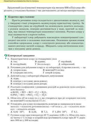 Неметалічні елементи та їх сполуки
Зріджений (за кімнатної температури під тиском 600 кПа) хлор збе-
рігають у стальних балонах і так доставляють до місця використання.
I Коротко про головне
Проста речовина хлор складається з двохатомних молекул, які
у твердому стані утворюють молекулярну кристалічну ґратку. За
стандартних умов це отруйний газ зеленкувато-жовтого кольору,
з різким запахом, помірно розчиняється у воді, важчий за пові-
тря, має низькі температури плавлення і кипіння. Розчин хлору у
воді називається хлорною водою.
У лабораторії хлор добувають взаємодією концентрованої хло-
ридної кислоти з сильними окисниками. Основним промисловим
способом одержання хлору є електроліз розплаву або концентро-
ваного розчину натрій хлориду. Збирають хлор витісненням пові-
тря у посудину дном донизу.
^ Контрольні завдання
• 1. Характеристики хлору за стандартних умов
А газ; В рідина; Ґ отруйний;
Б неотруйний; Г без кольору; Д забарвлений.
2. Речовини для добування хлору в: а) лабораторії, б) промисловості, — це
А хлорна вода; В манган(ІУ) оксид;
Б хлоридна кислота; Г натрій хлорид.
3. Добутий хлор у лабораторії збирають витісненням
А води;
Б повітря у посудину дном донизу;
В повітря у посудину дном догори.
4*. Розставте коефіцієнти у рівняннях реакцій за допомоги схем електрон-
ного балансу:
а) КС104 + HCl KCl + С1„Т + Н90;
б) РЬ02 + HCl РЬС12 + сґ2т + Н20.
5. Обчисліть об'єм хлору (н.у.), що утвориться при дії хлоридної кислоти
на манган(ІУ) оксид масою 17,4 г.
6і. Установіть для хлору послідовність величин за ланцюжком їх назв:
маса (г) —> кількість речовини (моль) —> об'єм (н.у., л) —> кількість моле-
кул —> кількість атомів:
А 6,02 Ю 2 2 ; Б 2,24; В 7,1; Г 1,204 Ю 2 3 ; Ґ 0,1.
7*. Густина хлору при температурі 20 °С дорівнює 2,96 г/л. Обчисліть масо-
ву частку ( %) хлору в хлорній воді (розчинність хлору при 20 °С дорів-
нює 300 мл у 100 мл води).
 