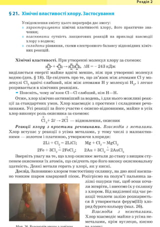 Розділ 1
§ 21. Хімічні властивості хлору. Застосування
Усвідомлення змісту цього параграфа дає змогу:
характеризувати хімічні властивості хлору, його практичне зна-
чення;
пояснювати сутність ланцюгових реакцій на прикладі взаємодії
хлору з воднем;
складати рівняння, схеми електронного балансу відповідних хіміч-
них реакцій.
Хімічні властивості. При утворенні молекул хлору за схемою:
:С1- + -СІ: — :С1:С1:, АН = - 243 кДж
виділяється енергії майже вдвічі менше, ніж при утворенні молекул
водню (див. § 18). Це свідчить про те, що зв'язок між атомами СІ у мо-
лекулі С12 вдвічі слабший, ніж між атомами Н у молекулі Н2, і легше
розривається в хімічних реакціях.
» Поясніть, чому зв'язок СІ—СІ слабший, ніж Н—Н.
Отже, хлор хімічно активніший за водень, і для нього можливі реак-
ції за стандартних умов. Хлор взаємодіє з простими і складними речо-
винами. Усі реакції за його участю є окисно-відновними, майже в усіх
хлор виконує роль окисника за схемою:
0 -1
С12+ 2(7 —> 2С1 — відновлення, окисник
Реакції хлору з простими речовинами. Взаємодія з металами.
Хлор вступає у реакції з усіма металами, у тому числі з малоактив-
ними — золотом і платиною, утворюючи хлориди:
2Li + С12 = 2LiCl; Mg + Cl2 = MgCl2
2Fe + ЗС12 = 2FeCl3; 2Au + 3C12 = 2AuCl3
Зверніть увагу на те, що хлор окиснює метали до стану з вищим сту-
пенем окиснення їх атомів, що свідчить про його високу окиснювальну
здатність. Деякі метали горять у хлорі, як у кисні.
Дослід. Заповнимо хлором товстостінну склянку, на дно якої насипа-
но тонким шаром кварцовий пісок. Розігріємо на полум'ї пальника за-
лізні ошурки так, щоб вони поча-
ли жевріти, і внесемо їх у склянку
з хлором. Від виділеної під час ре-
акції теплоти залізо розжарюєть-
ся й утворюється ферум(ІІІ) хло-
рид бурого кольору (мал. 26).
Взаємодія з неметалами.
Хлор взаємодіє майже з усіма не-
металами, крім вуглецю, кисню
 