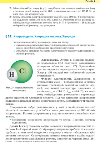 Розділ 1
7. Обчисліть об'єм хлору (н.у.), потрібного для повного витіснення йоду
з розчину калій іодиду масою 200 г з масовою часткою солі 12,45 % , та
масу солі, що утворюється.
8*. Деяку кількість хлору розчинили у воді об'ємом 200 мл. У процесі реак-
ції виділився кисень об'ємом 560 мл (н.у.). Обчисліть об'єм розчину ка-
лій гідроксиду з масовою часткою лугу 14 % і густиною 1,116 г/мл для
нейтралізації розчину, що утворився.
§ 22. Хлороводень. Хлоридна кислота. Хлориди
Усвідомлення змісту цього параграфа дає змогу:
характеризувати властивості хлороводню, хлоридної кислоти, хло-
ридів; способи їх добування; практичне значення;
складати рівняння та схеми електронного балансу відповідних хі-
мічних реакцій.
Хлороводень. Атоми в лінійній молеку-
лі хлороводню HCl сполучені ковалентним
полярним зв'язком (мал. 27). Кристалічна
ґратка твердого хлороводню — молекулярна.
Хлор у цій сполуці має найнижчий ступінь
окиснення - 1 .
Фізичні властивості. Хлороводень за
стандартних умов — безбарвний газ із різким
запахом, токсичний, важчий за повітря, лет-
кий, має низькі температури плавлення та
кипіння (t = - 1 1 4 °С, t = - 8 5 °С), на воло-4 ПЛ 7 КИП ' 7
гому повітрі димить, утворюючи з парою води
дрібні крапельки хлоридної кислоти. Під час вдихання хлороводень
подразнює дихальні шляхи і спричиняє ядуху. Нюхати його треба обе-
режно!
Хлороводень добре розчиняється у воді з виділенням великої
кількості теплоти: за н.у. в 1 об'ємі води розчиняється до 500 об'ємів
хлороводню. Розчин хлороводню у воді називається хлоридною кис-
лотою.
^ Порівняйте розчинність хлороводню та хлору. Поясніть причину
відмінності.
Дослід 1. У круглодонну колбу, наповнену хлороводнем, внесемо пі-
петкою 1—2 краплі води. Отвір одразу закриємо пробкою зі скляною
трубкою, кінець якої зануримо у посудину з водою, забарвленою фіо-
летовим лакмусом. Спостерігаємо швидке наповнення колби водою і
зміну фіолетового забарвлення розчину лакмусу на червоне (мал. 28).
Мал. 27. Модель молекули
хлороводню
 