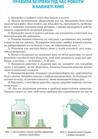 ПРАВИЛА БЕЗПЕКИ ПІД ЧАС РОБОТИ
В КАБІНЕТІ ХІМІЇ
1. Працюйте в кабінеті хімії обов'язково в халаті.
2. Будьте максимально обережними під час виконання будь-яких
практичних робіт. Пам'ятайте, що неохайність, неуважність, необізна-
ність з певними властивостями речовин, з якими проводиться робота,
можуть спричинити нещасний випадок.
3. Виконуйте лише ті хімічні досліди, які узгоджено з учителем, під
його наглядом або лаборанта.
4. Уважно читайте етикетку на посудині з речовиною, яку викори-
стовуєте під час досліду. Відкривши посудину, пробку (корок) кладіть
на лабораторний стіл не боком, а так, як зображено на мал. 1.
5. Реактиви для дослідів беріть лише у такій кількості, яка зазна-
чена в інструкції.
6. Якщо в інструкції не зазначено масу чи об'єм реактиву, то сухої
речовини слід брати таку кількість, щоб вона покривала лише дно про-
бірки, а розчину — не більше У6 її об'єму.
7. Надлишок реактиву в жодному разі не зливайте (не зсипайте)
знову в посудину, де він зберігався. Зливати (зсипати) реактив можна
лише в спеціальні склянки.
8. Наливаючи розчин, посудину з реактивом беріть так, щоб етикетка
була в долоні. Знімайте краплю з шийки посудини (мал. 2), бо рідина сті-
катиме по склу, псуватиме етикетку, може пошкодити шкіру рук.
9. Посудину, з якої брали реактив, одразу закрийте корком і постав-
те на місце.
10. Під час нагрівання розчину в пробірці користуйтеся тримачем.
Уважно стежте за тим, щоб отвір пробірки був спрямований від вас та
Мал. 1. Так потрібно ставити пробку, відкривши
склянку з реактивом
Мал. 2. Знімання краплі рідини
з шийки посудини
 