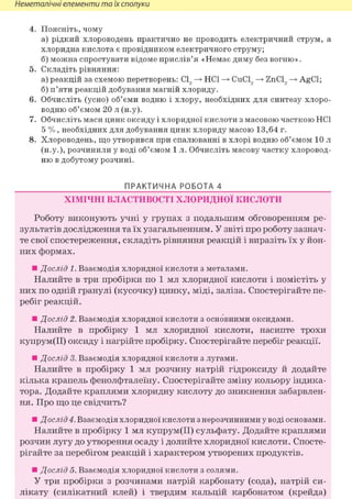 Неметалічні елементи та їх сполуки
4. Поясніть, чому
а) рідкий хлороводень практично не проводить електричний струм, а
хлоридна кислота є провідником електричного струму;
б) можна спростувати відоме прислів'я «Немає диму без вогню».
5. Складіть рівняння:
а) реакцій за схемою перетворень: СІ, —> HCl —> CuCl, —> ZnCl, —> AgCl;
б) п'яти реакцій добування магній хлориду.
6. Обчисліть (усно) об'єми водню і хлору, необхідних для синтезу хлоро-
водню об'ємом 20 л (н.у).
7. Обчисліть маси цинк оксиду і хлоридної кислоти з масовою часткою HCl
5 %, необхідних для добування цинк хлориду масою 13,64 г.
8. Хлороводень, що утворився при спалюванні в хлорі водню об'ємом 10 л
(н.у.), розчинили у воді об'ємом 1 л. Обчисліть масову частку хлоровод-
ню в добутому розчині.
ПРАКТИЧНА РОБОТА 4
ХІМІЧНІ ВЛАСТИВОСТІ ХЛОРИДНОЇ КИСЛОТИ
Роботу виконують учні у групах з подальшим обговоренням ре-
зультатів дослідження та їх узагальненням. У звіті про роботу зазнач-
те свої спостереження, складіть рівняння реакцій і виразіть їх у йон-
них формах.
• Дослід 1. Взаємодія хлоридної кислоти з металами.
Налийте в три пробірки по 1 мл хлоридної кислоти і помістіть у
них по одній гранулі (кусочку) цинку, міді, заліза. Спостерігайте пе-
ребіг реакцій.
• Дослід 2. Взаємодія хлоридної кислоти з основними оксидами.
Налийте в пробірку 1 мл хлоридної кислоти, насипте трохи
купрум(ІІ) оксиду і нагрійте пробірку. Спостерігайте перебіг реакції.
• Дослід 3. Взаємодія хлоридної кислоти з лугами.
Налийте в пробірку 1 мл розчину натрій гідроксиду й додайте
кілька крапель фенолфталеїну. Спостерігайте зміну кольору індика-
тора. Додайте краплями хлоридну кислоту до зникнення забарвлен-
ня. Про що це свідчить?
• Дослід 4. Взаємодія хлоридної кислоти з нерозчинними у воді основами.
Налийте в пробірку 1 мл купрум(ІІ) сульфату. Додайте краплями
розчин лугу до утворення осаду і долийте хлоридної кислоти. Спосте-
рігайте за перебігом реакцій і характером утворених продуктів.
• Дослід 5. Взаємодія хлоридної кислоти з солями.
У три пробірки з розчинами натрій карбонату (сода), натрій си-
лікату (силікатний клей) і твердим кальцій карбонатом (крейда)
 