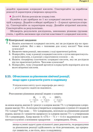 Розділ 1
додайте краплями хлоридної кислоти. Спостерігайте за перебігом
реакції й характером утворених продуктів.
• Дослід 6. Якісна реакція на хлорид-іони.
Налийте в дві пробірки по 1 мл хлоридної кислоти і розчину на-
трій хлориду. Додайте в обидві пробірки 1—2 краплі аргентум нітра-
ту. Спостерігайте за характером осаду. Долийте нітратної кислоти.
Спостерігайте за результатами.
Обговоріть результати досліджень, виконаних різними групами
учнів, і зробіть висновки про хімічні властивості хлоридної кислоти.
^ Контрольні завдання
• 1. Назвіть властивості хлоридної кислоти, які ви дослідили під час прак-
тичної роботи. Які з них є типовими для класу кислот? Чим вони
зумовлені?
2. Визначте типи реакції, виконаних у ході практичної роботи.
3. Поміркуйте, чому в реакції хлоридної кислоти з лугом використовуєть-
ся фенолфталеїн, а в реакції з нерозчинною основою — ні.
4. Назвіть специфічну властивість хлоридної кислоти, яку ви дослідили
під час практичної роботи. Чим вона зумовлена?
5. Поміркуйте, чому утворений аргентум хлорид треба перевіряти дією на
нього нітратної кислоти.
§ 23. Обчислення за рівнянням хімічної реакції,
якщо один з реагентів узято в надлишку
Усвідомлення змісту цього параграфа дає змогу:
розв'язувати задачі на надлишок.
Розглянемо рівняння реакції водню з хлором:
Н2 + С12 = 2НС1,
п = 1 моль п = 1 моль п = 2 моль
т = 2 г т = 71 г т = 73 г
за яким водень масою 2 г реагує з хлором масою 71 г з утворенням хлоро-
водню масою 73 г. А скільки утвориться хлороводню з суміші 2 г водню й
75 г хлору? Так само — 73 г хлороводню, оскільки за рівнянням реакції
водень масою 2 г повністю прореагує із хлором масою 71 г з утворенням
73 г хлороводню. Хлор масою 4 г (75 г - 71 г = 4 г) є надлишком і зали-
шиться в суміші з основним продуктом — хлороводнем. Отже,
якщо в умові задачі дано кількості двох реагентів, то розрахунки
за рівнянням реакції здійснюють за тією речовиною, що прореа-
гує повністю, а не тією, яка є в надлишку.
 